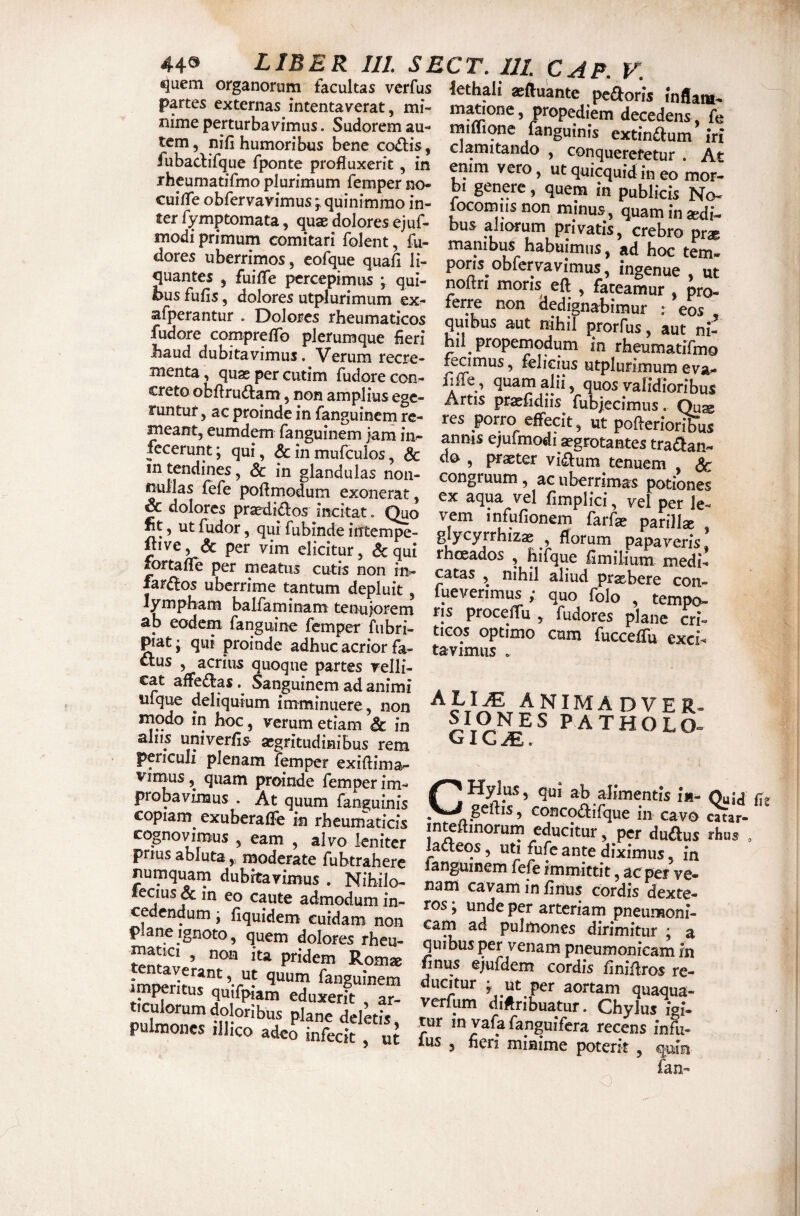 <uem organorum facultas verfus lethali seftuante pcaorJs inflat» partes externas intentaverat, mi- matione, propediem d^edens Te nime perturbavimus. Sudorem au- tniffione fanguinis extinftnm’v; tem , nifi humoribus bene coitis, clamitando conquemmfur At fubactifque fponte profluxerit, in enim vero, ut quiwuid in eo mor* rheumatjfmo plurimum femper no- bi genere, quem in publicC nX CUIAe obfervavimus ; quinimmo in- focomiis non minus quam n i ejuf- bus aliorum privatis, «Sro pf* modi primum comitari folent, fu- dores uberrimos, cofque quafi li¬ quantes 5 fuiife percepimus ; qui¬ bus fufis, dolores utplurimum ex- afperantur . Dolores rheumaticos fudore comprelTo plerumque fieri haud dubitavimus. Verum recre¬ menta, quas per cutim fudore con¬ creto obfirudam, non amplius ege¬ runtur, ac proinde in fanguinem re¬ meant, eumdem fanguinem jam in¬ fecerunt ; qui, & in mufculos, & in tendines, & in glandulas non¬ nullas (efe pofimodum exonerat, & dolores prasdidos incitat. Quo ht, ut fudor, qui fubmde intempe- ftive, <5c per vim elicitur, «5c qui fortalTe per meatus cutis non in- far^^os uberrime tantum depluit, lympham balfaminam tenujorem ab eodem fanguinc femper fubri- giat' qiii proinde adhuc acrior fa- ttus , acrius quoque partes velli¬ cat aflfeiJlas Sanguinem ad animi ufque deliquium imminuere, non modo in hoc, verum etiam & in alus univerfis- asgritudinibus rem periculi plenam femper exifiima- Vrmnc r_ ^ manibus_ habuimus, ad hoc tem¬ poris obfervavimus, ingenue , ut noftri moris eft , fateamur , pro¬ ferre non dedignabimur r eos , quibus aut nihil ^rorfus, aut ni¬ hil propemodum in rheumatifmo fecimus, felicius utplurimum eva- iiffe, quam alii, quos validioribus Artis prasfidiis fubiecimus. Quse res porro effecit, ut pofterioribus ^nis ejufmodi aegrotantes tranan¬ do , praeter vi^um tenuem , dc congruum, ac uberrimas potiones ex aqua vel fimplici, vel per le¬ vem infufionem farfae parillae glycyrrhizae , florum papaveris rhoeados , hifque fimilium medi¬ catas , nihil aliud prxbere con- fueverimus ; quo folo , tempo¬ ris proceffu, fudores plane cri¬ ticos optimo cum fucceffu exci¬ tavimus . ^ ^ ^E R. p a tholo- vinaus, quam proinde femper im- nni ok v • • probavimus At quum fangumis ij aeS ’ronrnAT^”“ copiam exuberaffe in rheumaticis concod-ifque in cavo catar- cognovimus , eam , alvo leniter laftfor^udfSamefl'^ prms abluta „ moderate fubtrahere Snem fefe . Nihilo. oor”v^t“ ?o,£Er fecius & in eo caute admodum in¬ cedendum ; fiquidem cuidam non pane Ignoto, quem dolores rheu- matici , non ita pridem Rom* imoeritiT”*^'f- fanguinem ‘ eduxerit , ar¬ ticulorum doloribus plane deletis pulmones illico adeS infecit , ros y unde per arteriam pneumoni¬ cam ad pulmones dirimitur ; a quibus per venam pneumonicam in finus ejufdem cordis finiffros re¬ ducitur y Ut per aortam quaqua- verfum diflribuatur. Chylus igi¬ tur in vafa fanguifera recens infu- fus , fieri minime poterit , fan-