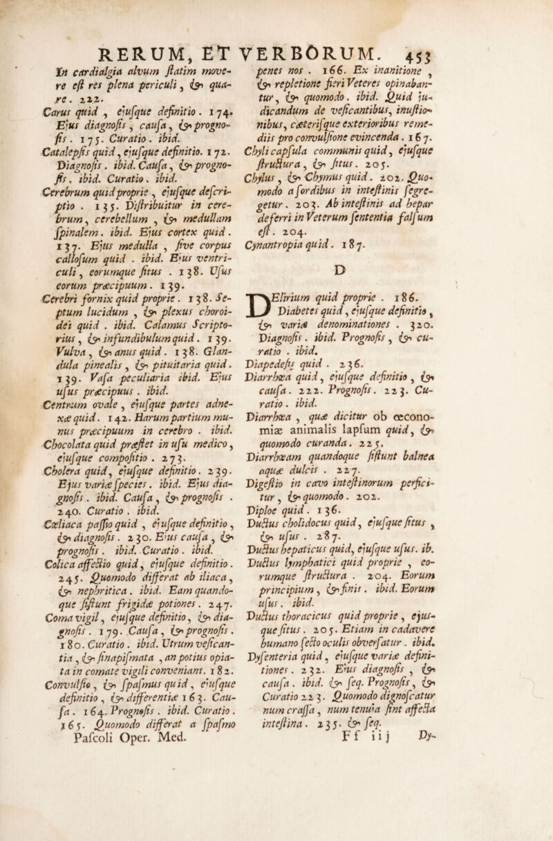 cardtctlgta dvum fiatim move^ re cft res plena periculi, qua¬ re. ZlZ. Caruf quid , e]u^que definitio. 174. Ejus diagnofis ^ caufa^ i^progno- fis . 175. Curatio. ibid, Catalepfis quid^ejufque definitio. 172. Diagnofis . ibid. Caufa, progno- fis. ibid. Curatio, ibid. Cerebrum quid proprie , ejufque defert- ptio . 135. Viflribuitur in cere¬ brum.^ cerebellum , medullam fpinalem. ibid. Ejus cortex qutd. 137. Ejus medulla , fiye corpus callofum quid . ibid. Ejus ventri¬ culi eorumque fitus . 138. Vfus eorum prdecipuum. 139. Cerebri fornix quid proprie. 13 8. ptum lucidum , ^ plexus choroi¬ dei quid . ibid. Calamus Scripto¬ rius , infundibulum quid. 139. Vulva , anus quid. 13 8. Glan¬ dula pinealis , ^ pituitaria quid. 139. Vafa peculiaria ibid. Ejus ufus pr^cipuus . ibid. Centr^um ovale , ejufque partes adne- x^ quid. 142. Harum partium mu¬ nus pr<ecipuum in cerebro . ibid. Chocolata quid praeftet in ufu medico, ejufque compofitio . 273. Cholera quid.^ ejufque definitio. 239. Ejus varice fpe cies. ibid. Ejus dia- gnofis. ibid. Caufa i^prognojis . 240. Curatio . ibid. Coeliaca pajfto quid , ejufque definitio, ^ diagnofis. 230. E^us cauja , prognojis . ibid. .Curatio . ibid. Coltca affeBio quid^ ejufque definitio. 245. Quomodo differat ab iliaca^ nephritica. ibid. Eam quando¬ que fifiunt frigidae potiones. 247. Coma vigil, ejufque definitio, dia¬ gnofis . 179. Caufa , (9^ prognofis. 180. Curatio. ibid. Utrum vefican- tia, finapifmata , an potius opia- ta in comate vigili conveniant. 182. Convulfio, fpafmus qu id, ejufque definitio , (3^ differentiae 163. Cau¬ fa . 164, Vrognefis . ibid. Curatio . 16$. Quomodo differat a fpafmo Pafcoli Oper. Med. penes nos . 166. Ex inanitione , repletione fieri Veteres opinaban¬ tur .y IS' quomodo, ibid. Quid ju¬ dicandum de veficantibusy inuftio* nibuSy cdsterifque exterioribus reme¬ diis pro convulfione evincenda .167. Chyli capfula communis quid ^ ejufque firuBurUy fitus. 205. Chylus, {9^ Chymiis quid. 202. Quo¬ modo a fordibus in inteflinis fegre¬ getur. 203. Ab inteflinis ad hepar deferri in Veterum fententia falf um efl. 204. Cynantropia quid. 187. D Elirium quid proprie . 186. Diabetes quid, ejufque definitio, (3^ varice denominationes . 320. Diagnofis. ibid. Prognofis , (91 cu¬ ratio . ibid, Diapedefis quid . 2^6. Diarrhoea quid, ejufque definitio, {9» caufa. 222. Prognofis. 223. Cu¬ ratio . ibid. Diarrhoea , qu<je dicitur ob oecono¬ miae animalis lapfum quidy (3^ quomodo curanda. 225, Diarrhoeam quandoque fiftunt balnea aqude dulcis . 227. Digeftio in cavo intefiinorum perfici¬ tur ^ i3->quomodo. 202. Diploe quid. 136. DuBus cholidocus quid y ejufque fitus ^ l3-> ufus . 287. DuBus hepaticus quidy ejufque ufus. ib. DuBus lymphatici quid proprie , eo¬ rumque ftruBura . 204. Eorum principium, finis. ibid. Eorum ufus. ibid. DuBus thoracicus quid proprie , ejus- quefitus. 205. Etiam in cadavere humano f tBo oculis obverf %tur. ibid, Dyfenteria quid, ejufque varide defini¬ tiones. 232. Ejus diagnofis , {9^ caufa. ibid. {9^ feq. Prognofis^ ^91 Curatio 2.2 3. Quomodo dignofeatur numeraffay numtenwa fint affeBa intefiina. feq- F f i i j Vy-