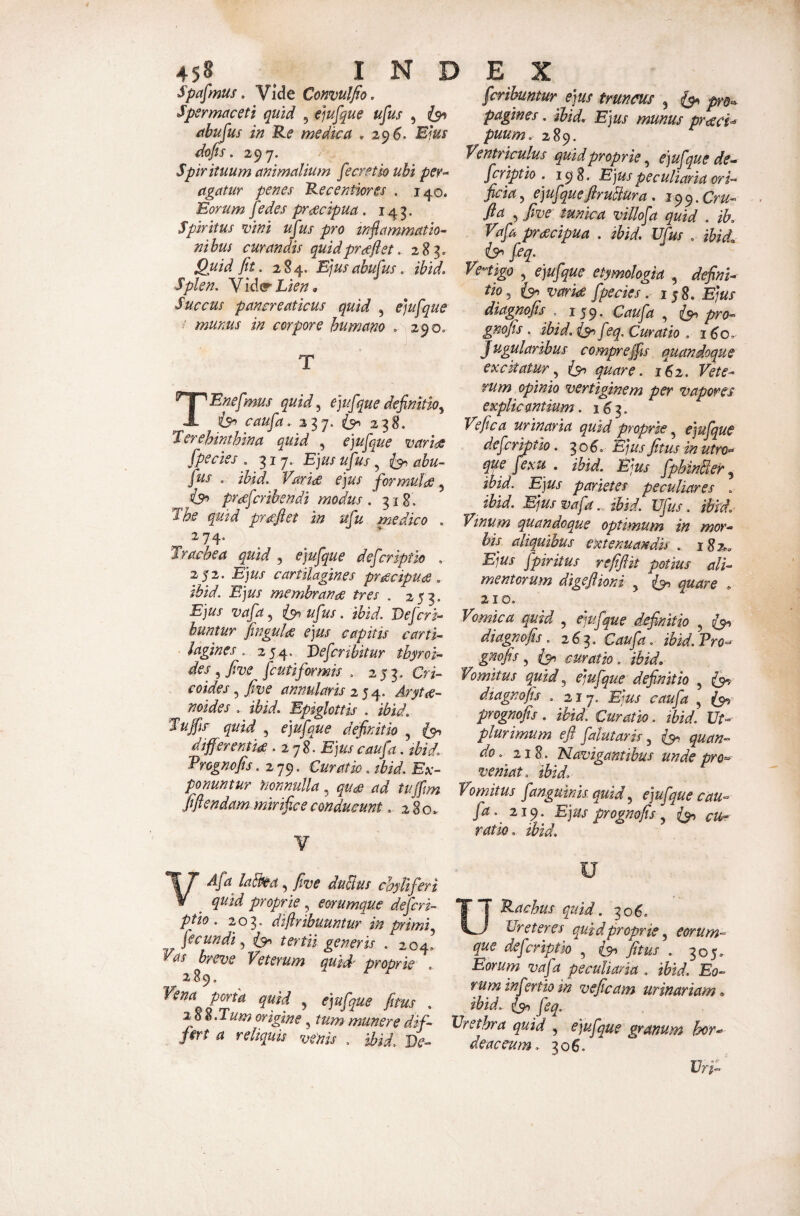 Spafmus, Vide Conmlfio, Spermaceti quid , ejufque ufus , {94 ahtijus in Re medica . 29^. Blus dojfs. 297. Spir ituum animalium ^ecretio ubi per-* agatur penes Recentiores . 140. Eorum fedes praecipua, 14^. Spiritus mni ufus pro inflammatio¬ nibus curandis quidprdeflet. 283, Quid flt. 284. Ejusabufus. ibid. Splen. Yld^' Lien o Succus pancreaticus quid , Cjufque i munus in corpore humano . 290. T TEnefmus quid^ ejufque definitio^ caufa. 237. 238. Lerehinthina quid , ejufque variae fpedes , Ejus ufus, abu- fus . ibid. Varide ejus formulae, praeferibendi modus /318. The quid praeftet in ufu medico . 274. Trachea quid , e]ufque deferipth . 252. Ejus cartilagines praecipuae, ibid. Ejus membranae tres . 253. Ejus vafa^ isr^ufus. ibid. Defer i- huntur fingulae ejus capitis carti¬ lagines . 254. De fer ibit ur thyroi- des ^ fine fcutiformis . 25 3. Cri- coides, five annularis 254. ArytiS- noides .. ibid. Epiglottis . ibid. Tuffic quid , ejufque definitio 5 differenna .278. Ejus caufa. jbid. Erognofis .279. Curatio. tbid. Ex¬ ponuntur nonnulla, quae ad tujfm fiflendam mirifice conducunt280. ¥ VAfa labhea, five duBus chyliferi quid proprie , eorumque deficri- ptio . 203» diflribuuntur in psimi fecundi.^ tertii generis . 204, as breve Veterum quid' proprie 289. Vena porta quid , ejufque fitus . iS^.Tum origine, tum munere dif¬ fert a reliquis venis . ibid. De- ferihuntur ejus trunm , ^ pre^ pagines. ibid. Ejus munus praecia puum. 289. Ventriculus quid proprie, ejufque de- feriptio . 198. Ejus peculiaria ori¬ ficia., ejufqueflruBura. i^^.Cru- fla , five tunica villofa quid . ib. Vafa pracipua . ibid, Ufus , ibid, feq. Vertigo , ejufque etymologia , defini¬ tio^ variae fpecies. ij8. Ejus diagnofis .. 159* Caufa , 5^ pro- gnofis. ibid. is^ feq. Curatio .1^0, Jugularibus compreffu quandoque exckaturquare. 162. Vete¬ rum opinio vertiginem per vapores explicantium. 1^3. Ve fica urinaria quid proprie ^ ejufque de fer ipth. ^06. Ejus fitus m utro- que fex u , ibid. Ejus fphinBer ibid. Ejus parietes peculiares . ibid. Ejusvafa. ibid. Ufus. ibid. Vinum quandoque optimum in mor¬ bis aliquibus extenuandis . 182.. Ejus fpiritus reflfiit potius ali¬ mentorum digeflioni ^ ^ quare » 210. Vomica quid , ejufque fljefinith , diagnofis26^. Caufia .■ ibid. Ero- gmfis ^ curatio, ibid. Vomitus quid., ejufque definitio , £9? diagnofis . 217. Ejus caufa , prognofis. ibid. Curatio. ibid. Ut- plurimum efl falutaris ^ quan¬ do. 218. Navigantibus unde pro¬ veniat. ibid. Vomitus f anguinis, quid., ejufque cau¬ fa. 219. Ejus prognofis ^ cu¬ ratio. ibid. u Rachtts quid. 30^. Ureteres quid proprie., eorum¬ que deferiptk , fitus . 305» Eorum vafa peculiaria . ibid. Eo¬ rum infertio in ve fleam urinariam, ibid, feq. Urethra quid , ejufque granum hor¬ deaceum. 306. Uri-
