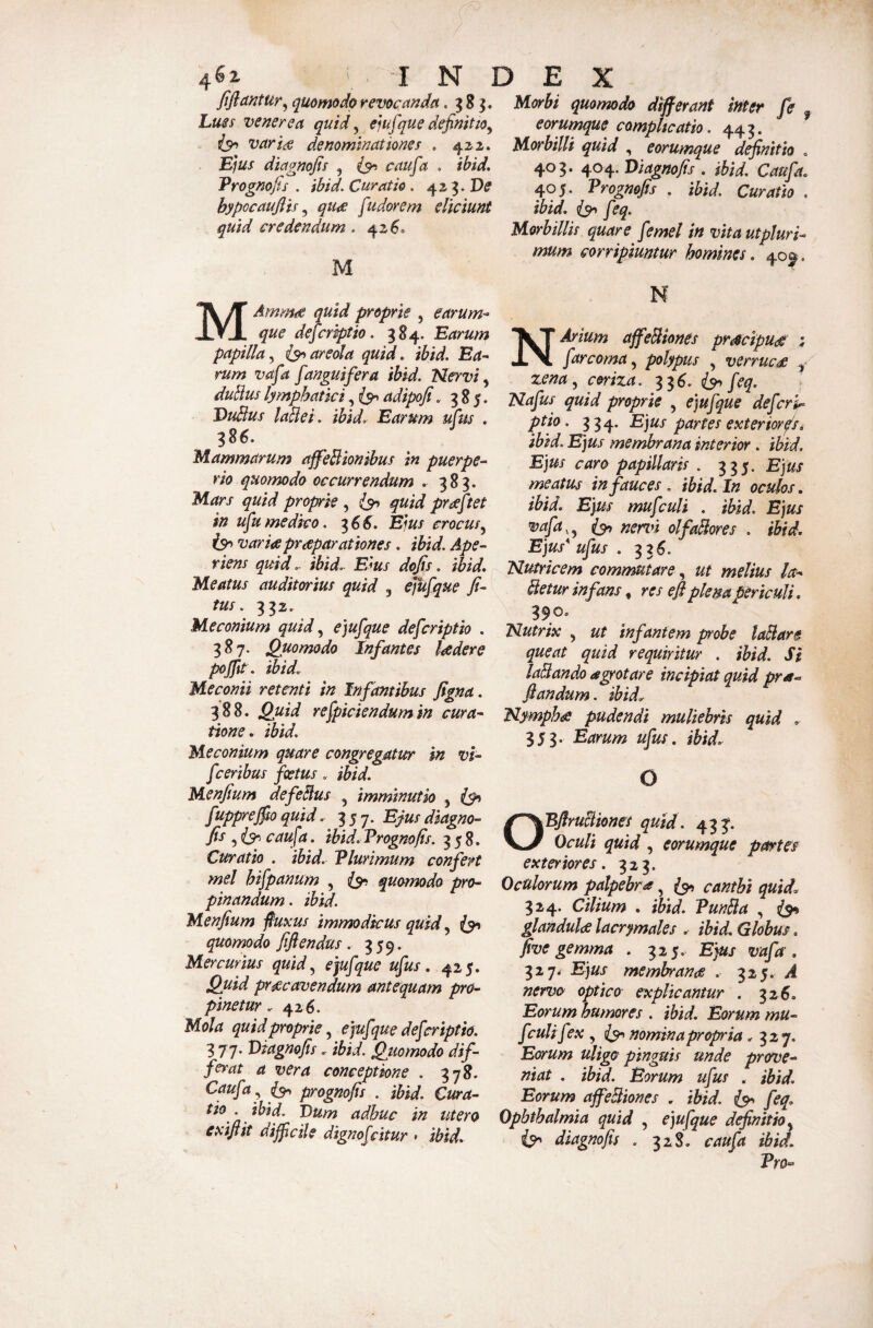 fifiantur^ quomodo revocanda .583. hues venerea quid ^ e^ufque definitio^ isr> varis denominationes . 422. Ejus diagnofis , (3^ caufa . ibid. Vrognofis . ibid. Curatio. De hypocauftis qus [udorem eliciunt quid credendum. 426® M yiorhi quomodo differant inter fe ^ eorumque complicatio. 443. Morbilli quid , eorumque definitio « 403. 404. Diagnofis . ibid. Caufa. 405. Prognofis . ibid. Curatio . ibid. feq. Horbillis quare femel in vita utpluri-^ mum corripiuntur homines. 40^, MAmms quid proprie , earum- que dej^criptio. 384. Earum papilla^ areola quid. ibid. Ea¬ rum vafa [anguifera ibid. Nervi ^ duBus lymphatici, adipofi .385. DuBus laBei. ibid. Earum ufus . 386. flammarum affeBionihus in puerpe¬ rio quomodo occurrendum .■ 383. Idlars quid proprie , quid prsftet in ufumedico. ^66. Ejus crocus.^ is^ varis prspar at tones. ibid. Ape¬ riens quid. ibid. Eius dofis. ibid. Meatus auditorius quid 3 ejufque fi- tus. 332. Meconium quid ejufque defcriptio . 3^7- Quomodo Infantes Isdere pojfit . ibid. Meconii retenti in Infantibus figna. 388. Quid refpiciendumin cura¬ tione. ibid. Meconium quare congregatur in vi- fceribus foetus. ibid. Menfium defeBus , imminutio 3 i$>i fuppreffio quid. 357. Ejus diagno¬ fis 3 caufa. ibid. Prognofis. 358. Curatio . ibid. Plurimum confert mei hifpanum , quomodo pro¬ pinandum . ibid. Menfium fiuxus immodicus quid quomodo fifiendus. 359. Mercurius quid^ ejufque ufus. 425. Quid prscavendum antequam pro¬ pinetur . 426. Mola quid proprie^ ejufque defcriptio. 3 77. Diagnofis. ibid. Qjtomodo dif¬ ferat a vera conceptione . 378. Caufa ^ ^ prognofis . ibid. Cura¬ tio . ibid. Dum adhuc in utero exifiit diffcile dignofcitur • ibid. N N Arium affeBhnes prscipus: : farcoma^ polypus , verrucs ^ %ena^ coriza. 33^. feq. Nafus quid proprie , ejufque defcrh^ ptio. 334. Ejus partes exteriorfsi ibid. Ejus membrana interior . ibid. Ejus caro papillaris . 335. Ejus meatus in fauces . ibid. In oculos, ibid. Ejus mufculi . ibid. Ejus vafa,^ iyt nenn olfaBores . ibid. Ejus* ufus . 336. Nutricem commutare.^ ut melius la- Betur infans, res efi plena periculi. 390» Nutrix 3 ut infantem probe laBarg queat quid requiritur . ibid. Si laBando agrotare incipiat quid pra^ fiandum. ibid. Nympha pudendi muliebris quid . 353. Earum ufus. ibid. O BflruBiones quid. 433*. Dculi quid , eorumque partes exteriores. 323. Oculorum palpebra ^ canthi quid. 324. Cilium . ibid. VunBa , ^9» glandulce lacrymales . ibid. Globus. five gemma . 325. Ejus vafa. 327. Ejus membrana . 325. ^ nervo optico explicantur . 326. Eorum humores . ibid. Eorum mu- f :ulif ?x , ^9» nomina propria ^327. Eorum uligo pinguis unde prove¬ niat . ibid. Eorum ufus . ibid. Eorum affeBiones . ibid. feq. Ophthalmia quid , ejufque definitio, diagnofis . 328. caufa ibid. Vro->
