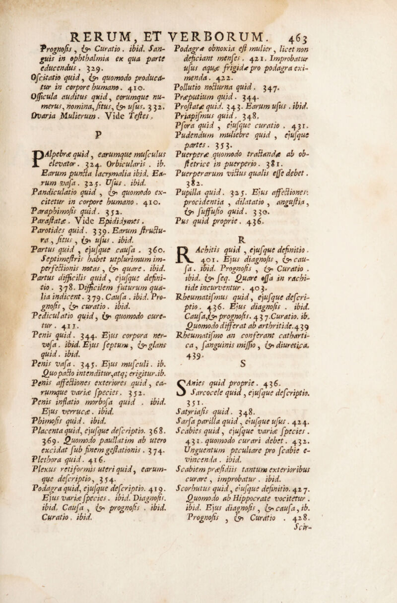 RERUM, ET Trognofis, Curatio. ihid. San^ piis in Ophthalmia ex qua parte educendus, 329. Ofcitatio quid, quomodo producet- fur in corpore humano, 410. Ojficula auditus quid,^ eorumque nu¬ merus,^ nomina,^ Jttus,^ is^ufus. g 32. Ovaria Mulierum. Vide Tejfes., P PAlpebr<£ quid, earumque musculus elevator, 324. Orhicularh , \h. Earum pun^a lacrymalia ibid, Ea>- rumvafa. 32 5. Ufus. ibid. Pandiculatio quid , quomodo ex¬ citetur in corpore humano. 410. Varaphimojis quid. 352. Varaflata, Vide Epididymes, Parotides quid. Earum ftruBu- ra ^ fitus, ujus. ibid. Partus quid , e]ufque caufa . 3^0. Septimeflris habet utplurimum im- perfeBionis notas, quare. ibid. Partus difficilis quid, ejufque defini¬ tio , 3-78. Difficilem futurum qua¬ lia indicent. 3 79. Caufa . ibid. Pro- gnofis, (yi curatio. ibid. Pediculatio quid.^ quomodo cure¬ tur . 41 j. Penis quid. 344. Ejus corpora ner- vofa. ibid. Ejus feptum ^ iy glans quid. ibid. Venis vafa. 345. Ejus mufculi. ib. QuopaBo intenditur.^atq; er igitur.ib. Penis affeBiones exteriores quid ea^ rumque variae fpecies. 352. Penis inflatio morbofa quid . ibid. Ejus verrucae, ibid. Phimofis quid, ibid. Placenta quid.^ ejufque deferiptio. 368. 369. Quomodo paullatim ab utero excidat fub finem geflationis. 374. Vlethora quid. 41^. Plexus retiformis uteri quid^ earum¬ que deferiptio.^ 354. Podagra quid., ejufque deferiptio. 419. Ejus variae fpecies. ibid. Diagnojis. ibid, Caufa , (y prognofis . ibid. Curatio, ibid. VERBORUM. 465 Podagra obnoxia efl mulier, licet non dfficiant menfes. 421. Improbatur ufus aqujg frigida pro podagra exi¬ menda. 422. Pollutio noBurna quid. 347, Pr<eputium quid. 344. Proflata quid. 343. Earum ufus . ibid, Priapifmus quid, 348. Pfora quid , eiufque curatio . 431. Pudendum muliebre quid , ejufque partes. 353. Puerpera .quomodo traBanda ab ob- ftetrice in puerperio. 381. Puerperarum viBus qualis ejfe debet. 382. Pupilla quid. 325. Ejus affeBiones: procidentia , dilatatio , anguflia, iy fuffufio quid. 330. Pus quid proprie, 436. R RAchitis quid , ejufque definitio. 401. Ejus diagnofls ^ (y cau¬ fa . ihid. Prognofis , (y Curatio . ibid. iy feq. Quare offia in rachi¬ tide incurventur. 403. Pheumatifmus quid ^ ejufque deferi¬ ptio. 436. Ejus diagnofis . ibid. Caufa^iy prognofis. 4^1,-j.Curatio, ib. Quomodo differat ab arthritide. 'R.heumatifmo an conferant catharti- ca, fanguinis mijfio, iy diuretipa, 439- S SAntes quid proprie. 436. Sarcocele quid, ejufque deferiptio. Satyriafis quid. 348. Sarfa parilia quid, eiufque ufus. 424. Scabies quid ^ ejufque varia fpecies. 431. quomodo curari debet. 432. Unguentum peculiare pro fcabie e- vincenda. ibid, Scabiem prafidiis tantum exterioribus curare , improbatur . ibid. Scorhutus quidemfque definitio. 417. Quomodo ab Hippocrate vocitetur . ibid. Ejus diagnofis ^ (y caufa ^ib. Prognofis Curatio . 428. Sck-