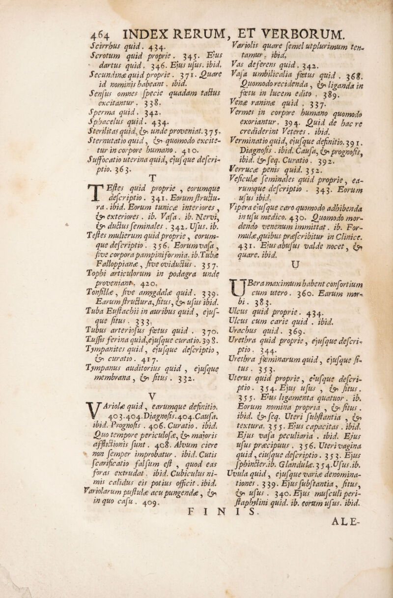 Scirrhus quid, 434. Scrotum quid proprie. 345. ^'lus * dartus quid. :^^6. Ejus upis. ibid, S ecundtnde quid proprie. 371. Quare id nominis habeant, ihid. Senfus omnes fpecie quadam tablus excitantur. 338. Sperma quid. 34Z« Spbacelus quid. 434. Sterilitas quid^ unde profveniat. 375. Stemutatio qui i, quomodo excite^ tur in corpore humano. 41 o. Suffocatio uterina quid^ ejuf pue deferi-> ptio. 363. T TEfles quid proprie , eorumque deferiptio. 341. Eorum jirutlu* ra. ihid. Eorum tunic<s interiores, exteriores. ib. Vafa. ib.Nerviy duBusfeminales . 342. Ufus. ib. T efl es mulierum quid proprie, eorum¬ que def ?riptio \ 35^» Eorum vafa, jive corpora pampiniformia, ib.Tubae Falloppianoe, five oviduBus . 357. Tophi articulorum in podagra unde proveniant: 420, TonfilU ^ five amygdalee quid. 339. Earum flruBura.^fitus^ ufus ihid. Tuba Euflachii in auribus quid, e]uf- que fitus. 333, Tubus arteriofus foetus quid . 370. Tuffis ferina quidyejufque curatio. 39 8. Tympanites quid ejufque deferiptio ^ curatio. 417. Tympanus auditorius quid , ejufque membrana, fitus . 332. V Ariol^ quid, eorumque definitio. - ^.T>iagnofis ..OfOn^.Caufa. ihid. Frognofis .40^. Curatio. ibid. Quo tempore periculofae.^ majoris affliBionis fiunt. 408. Alvum ciere non femper improbatur . ihid. Cutis fcarificatio falfum efi , quod eas foras extrudat. ibid. Cubiculus ni- rvns calidus eis potius officit. ibid. 'Fariolarumpuflulde acu pungendae in quo cafu . 409. F I ^ Variolis quare femel utplurimum ten^ tamur ^ ibid» Vas deferens quid. 342. Vafa umbilicalia foetus quid . ^6E, Quomodo recidenda, liganda in foetu in lucem edito , 389. Ven(^ raninae quid , 337. Vermes in corpore humano quomodo exoriantur, 394'* Qj^id de haere crediderint Veteres. ibid. Verminatio quid^ ejufque definitio.i, Viagnofis . ibid. Caufa^ prognofis^ ibid. is^ f ^q. Curatio. 392. Verruca penis quid. 352» Veficula feminales quid proprie, ea- rumque defer iptio . 343. Eorum uf'isibid. Vipera ejufque caro quomodo adhibenda inufu medico. 430. Quomodo mor¬ dendo venenum immittat. ib. For- muldd^quibus prceferibitur in Clinice. 431. Ejusahufus valde meet quare, ibid. U UBera maximum habent confortium cum utero. 360. Earum mor^ bi. 383. Ulcus quid proprie. 434. Ulcus cum carie quid . ibid. Urachus quid. 369. Urethra quid proprie ejufque defieri-, ptio. 344* Urethra foeminarum quid ejufque tus. 353. Uterus quid proprie ^ em f que deferi- ptio. ^s^.Ejus ufus ^ fitus. 355. Ems ligamenta quatuor. ib. Eorum nomina propria , fitus . ibid. is^.feq. Uteri fubflantia , {5^ textura. y. Ejus capacitas . ihid. Ejus vafa peculiaria . ibid. Ejus ufus preeeipuus . 35^. Uteri vagina quid, eiufque deferiptio .353. Ejus JphinBer.ib. Glanduks. -^y^^.Ufus.ib. Uvula quid, ejufque varice denomina¬ tiones .339. Ejusfubftantia, fitus ufus. 340.Fjz/j' mufculiperi- ftaphylini quid. ib. eorum uf 'ts. ibid. ALE-