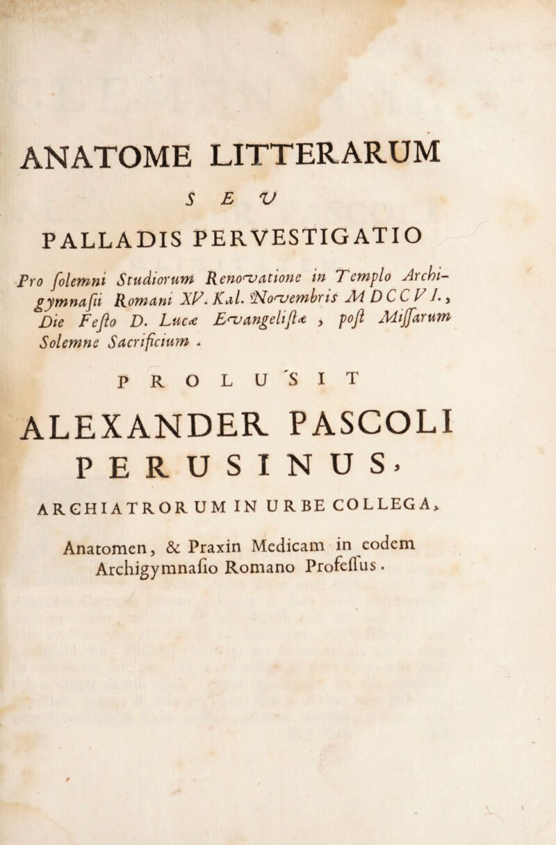 ANATOME LITTERARUM S E V PALLADIS PERVESTIGATIO ■Pro folemni Studiorum Renoa^atione in Templo Archi- ^ymnujit Romdnt XT. KiilAlMo‘^embrts AdDCCTl-y Die Fejlo D. Luc-e E<-vangeli, poji MiJJdrum Solemne Sacrificium . PROL U SIT ALEXANDER PASCOLI PERUSINUS. ARCHIATRORUM IN URBE COLLEGA» Anatomen, & Praxin Medicam in eodem Archigymnafio Romano Profeffus.