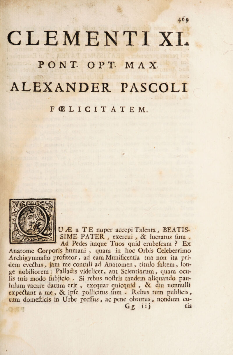 CLEMENTI XI. PONT. O P T. M A X ALEXANDER PASCOLI FELICITATEM. U ^ a T E nuper accepi Talenta, BEATIS¬ SIME PATER exercui , & lucratus fum . Ad Pedes itaque Tuos quid erubefcam ? Ex Anatome Corporis humani , quam in hoc Orbis Celeberrimo Archigymnafio profiteor > ad eam Munificentia tua non ita pri¬ dem evedus , jam me contuli ad Anatomen, titulo faltem, lon¬ ge nobiliorem: Palladis videlicet> aut Scientiarum, quam ocu¬ lis tuis modo fubjicio . Si rebus noftris tandem aliquando pau¬ lulum vacare datum erit , exequar quicquid , & diu nonnulli expedant a me, & ipfe pollicitus fum ► Rebus tum publicis, uim domefticis in Urbe prefTus, ac pene obrutus, nondum cu- • • • • G s 11 j ris \