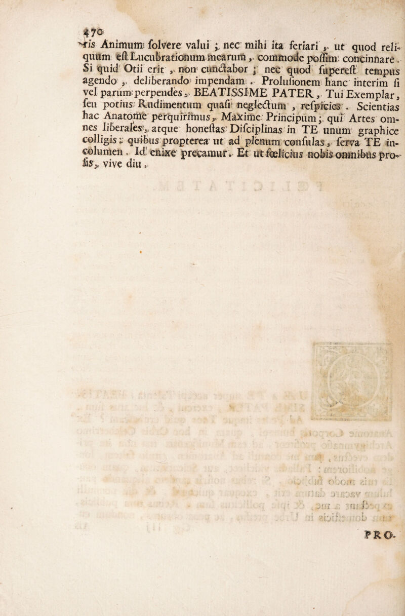 *70-' Mis Animumi foIvCre valui nec mihi ita feriari ut quod reli¬ quum eft Lucuhraticmum mearumcommode polfim; concinnare. Si quid'Otii erit ,> non' cundabor j nec quod' fupereft tempus agendo deliberando* impendam*.. Prolufionem* hanc ihterim fi vel parum; perpendes,. BEATISSIME PATER, Tui Exemplar, feu potius* Rudimentum quafii negledum , refpfcies . Scientias hac Anatdrile petquirimus, Maxime Principum;. qui Artes om¬ nes liberales,, atque honeftas'Difciplinas* in TE unum graphice colligis:- quibus propterea ut ad plenumconfulas, ferva TE in columen. Id' enixe’ precamur. Et ut foelicius nobis omnibus pro is„ vive