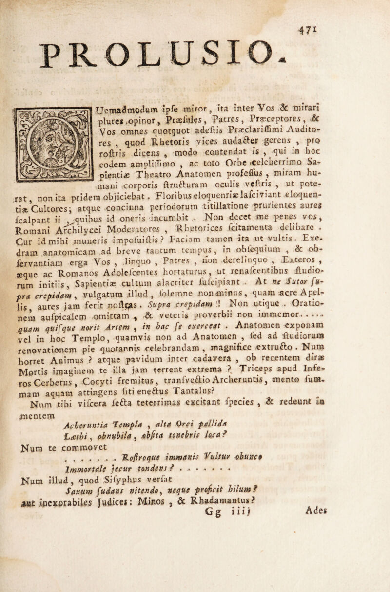 Uema^mo^um ipfe miror, Ita Inter Vos :mlrarl plurci iopinor , Praefules, 'Patres , Prasceptores , Sc Vos .omnes quotquot adeftis Praeclariffimi Audito¬ res , quod .Rhetoris vices audaaer gerens , pro roftris dicens , modo contendat Is , -qui in hoc eodem amplilTimo , ac toto Orbe fCeleberrimo Sa¬ pientia Theatro Anatomen profefius , miram hu- vmani corporis ftru^luram oculis \vcftrls , ut pote¬ rat, non ita -pridem objiciebat. Floribuseloquenrlaelafciviant eloquen¬ tiae Cultores; atque concinna periodorum titillatione prurientes aures fcalpant ii , quibus id oneris 'incumbit .Non decet me penes vos, Romani Archilycei Moderatores , Rhetorices feitamenta delibare . Cur id mihi muneris impofuillis ? Faciam tamen ita ut vultis. Exe¬ dram anatomicam .ad breve tantum tempus, in oblcquium , & ob- iervantiam erga Vos , .linquo , Paties , non .derelinquo , Exteros , aeque ac Romanos Adolelccntes hortaturus, ut renafeentibus Rudio¬ rum initiis, Sapientias xultum .alacriter fuicipiant . At f?e :Sutor fu- pra crepidam^ vulgatum jilud, Iblemne non minus , quam .acre Apel¬ lis aures jam ferit noftc;sis . Supra crepidam II Non .utique . Oratio¬ nem aurplca;iem .omittam ., & veteris proverbii non immemor.. quam quifque Tiarit Artem , in hac fe exerceat . Anatomen exponam vel in hoc Templo, .quamvis non ad Anatomen , led ad Rudiorum renovationem pie quotannis celebrandam , magnifice iextruft,o . Num horret Animus ? atque pavidum -inter cada.vera , ob recantem dirae Mortis imaginem te illa jam terrent extrema ? Triceps apud Infe¬ ros Cerberus, Cocyti fremitus, tranlveblioArcheruntis, mento fum- mam aquam attingens fiti ene£Ius Tantalus? Num tibi vifcera fefta teterrimas .excitant fpecies , & redeunt m mentem AcberutJtia Templa , alta Orci pallida Ldethi ^ abnubila^ ahfita tenebris hea? Num te commovet .. . TLofiroque immanis Vultur obunc$ Immortale jecur tondens f ... Num Illud, quod .Slfyphus verfat Saxum fudans nitendo ^ neque prt^cit hilum ^ amt ine^^orabiles Judices; Minos , & Rhadamantus? Gg iiij Ades