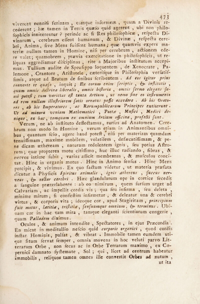 .. . i verent nonnifi ferinam , eanique infortnem , quum a Divinis re¬ cederent ; hst tamen in Tenis quaclb quid agerent , ubi non philo- fophicis inniterentur ? perinde ac li Res philoiophicae , refpefliu Di¬ vinarum , cerebrum effent humanum , & Divinas , ^refpedtu cere¬ bri, Anima, five Mens fuiffent humana; quse quamvis expers ma¬ teriae nullam tamen in Homine, nifi per cerebrum , aftionem ede¬ re valet; quamobrem , prasvia exercitatione in philofophicis, ut re¬ liquas aggrediamur difciplinas , rite a Majoribus inftitutum accepi¬ mus. Tullium audite de Speufippo loquentem , de Xenocrate , Pa- lemone , Crantore , Ariilotcle , caeteriique in Philofophia verfatif- hmis, atque ad Brutum de finibus feribentem . Ad eos igitur prius converte te qucefo , inquit ; Ex eorum enim feriptis , inftitutis , quum omnis dotlrina liberalis , omnis hiftoria , omnis fermo elegans fu¬ mi poteft ; tum varietas efi tanta Artium , ut nemo fine eo inftrumento ad rem nullam illuftriorem fatis ornatus pofilt accedere . Ab his Orato¬ res ab his Imperatores , ac Rerumpublicarum Principes extiterunt . Ut ad minora veniam Mathematici , Poet,e , Mufici , Medici de¬ nique ^ ex hac ^ tamquam ex omnium Artium officina^ profebli funt. Verum, ne ab infiituto defleftamus, rurius ad Anatomen . Cere* brum non modo in Homine , verum edam in Animantibus omni¬ bus , quantum Icio , agere haud poteft ,* nifi per materiam quamdam tenuiflimam , maxime mobilem, volatilem , defaecatiffimam , & pe¬ ne dicam a^theream , naturam redolentem ignis , feu potius Aftro- rum; qua; propterea motu citiftimo, huc illuc radiando , fibras , & nervos intime fubit , varias afhcit membranas , & muTcuIos conci¬ tat. Hinc in organis motus . Hinc in Animo fenfus . Hinc Mens percipit, & vivimus. Ex quo faftum videtur , ut materia praefata dicatur a Phy ficis Spiritus animalis , ignis cetbereus , fuccus ner- veus , neciar cerebri . Haec glandularum ope in cortice fecedit a fanguine praeterlabcnte : ab eo ' niniirum , quem furfum urget ad Calvariam , ac impellit cordis vis ; qua feu infirma , ieu deleta , minime mirum, ft confeftim inbrmctur , & deleatur una & cerebri virtus , Sc corporis vita ; ideoque cor , apud Stagiritam , principium fuit motus ^ Utitiae ^ triflitiee ^ fenfuumque omnium^ terminus , Ubi- nam cor in hac tam mira , tamque eleganti feientiarum congerie , quam Palladem diximus. Oculos , & animum intendite , Speratores , in ejus Praecordia’. En micat in meditullio nefeio quid corporis organici , quod cordis inftar Hominis, pulfat , & vibrat . Immobile tamen eumdem uti¬ que fttum fervat femper , omnia movens in hoc veluti parvo Lit¬ terarum Orbe , non fecus ac in Orbe Terrarum maximo , ex Co- pernici damnato fyftematc , Sol ; qui , licet ad centrum habeatur immobilis , reliquos tamen omnes ilk convertit Orbes ad nutum , ut ita