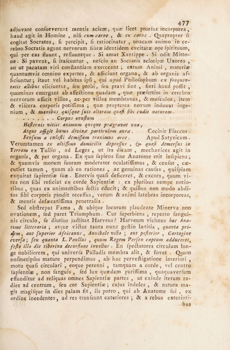 adjuvare confuevcrunt mentis aciem, quao licct prorfus incorporea, haud agit in Homine , nifi cuw carne , & f.v carne . apropter fi cogitat Socrates, fi percipit, fi ratiocinatur , unacum animo in ce¬ rebro Socratis agunt nervorum fibras identidem excitatas ope fpirituum, qui per eas fluunt, refluuntque . Si amat Xantippe . Si odit Mitto- nc. Si pavent, fi iraicuntur , nefeio an Socratis zeiotipas Uxores , an ut pacatam viri conftantiam exerceant ; earum Animi , materiae quantumvis omnino expertes, & afficiunt organa, & ab organis af¬ ficiuntur; itaut vel habitus ipfi ,. qui apud Philofophiim ex frequen-- tatis aBibus eliciuntur, feu probi, feu pravi lint , fieri haud poffit , quominus emergant ab affeftione quadam , qua? praefertim in cerebro nervorum afficit villos, ac* per villos membranas, & mulculos , item & vifcera corporis potiffima ; quas propterea novum induui^t inge¬ nium , & mattibus quifque fuis alteram qtiaji (ibi cudit naturam^ .Corpus onuftum Hefternis vitiis animum quoque praegravat una Atque affigit humo divin<e particulam auree. Cecinit Ffaccus Senfum a ccelefli demiffum traximus arce. Apud Satyricum . Verumtamen ex altifflmo domicilio depreffus , quafi demerfus in Terram ex Tullio , ad Leges , ut ita dicam , mechanices agit in organis, Sc per organa. Ex quo iapiens fine Anatome erit infipicns;. & quamvis morum fuorum moderator oculatiffimus , & cenfor , cae¬ cutiet tamen , quum ab eo rationes , ac genuinas cauias , quifpiain exquirat fapientiae fua: . Enervis quafi deficeret, & excors, quum vi¬ res non fibi reficiat ex corde Sapientiae : ex pluribus nempe notio¬ ribus , quas ex animailtibus feftis educit; & quibus non modo abdi¬ tos fibi corporis pandit receffius, verum & animi latebras incorporeas, & mentis defaecatiffima penetralia . Sed obftrepat Fama , & ubique locorum plaudente Minerva non ovationem, led paret Triumphum. Cur luperbiens , reperto fangui- nis circulo, fe diutius jaffitat Harveus? Harveum vicimus hac Ana- tome litteraria ; atque vi<^for tanta nunc geflio laetitia , quanta pri- ^m ^ aut fuperior Africanus ^ Annibale viBo ; aut poflerior , Cartaginc everfa'^ feu quanta L.Vaullus , quum Regem Verfen captum adduceret^ fefio illo die tiberina decurfione inveBus . En fpedfatores circulum lon¬ ge nobiliorem, qui univerfa Palladis membra alit, & fovet . Qu .11 m nofmetipfos mature perpendimus , ab hac pervefligatione interiori , motu quafi circulari , eoque perenni , tamquam a corde, vel centro fapientiae , non fanguis , fed lux quaedam puriffima , quaquaverfum effunditur ad reliquas omnes Sapientiae partes , ut exinde iterum ra¬ diet ad centrum , feu cor Sapientiae ; cujus indoles , & natura ma¬ gis magifque in dies palam flt, iis porro , qui ab Anatome fui , ex ordine incedentes j ad res tranfeunc extariores ; & a rebus exteriori¬ bus