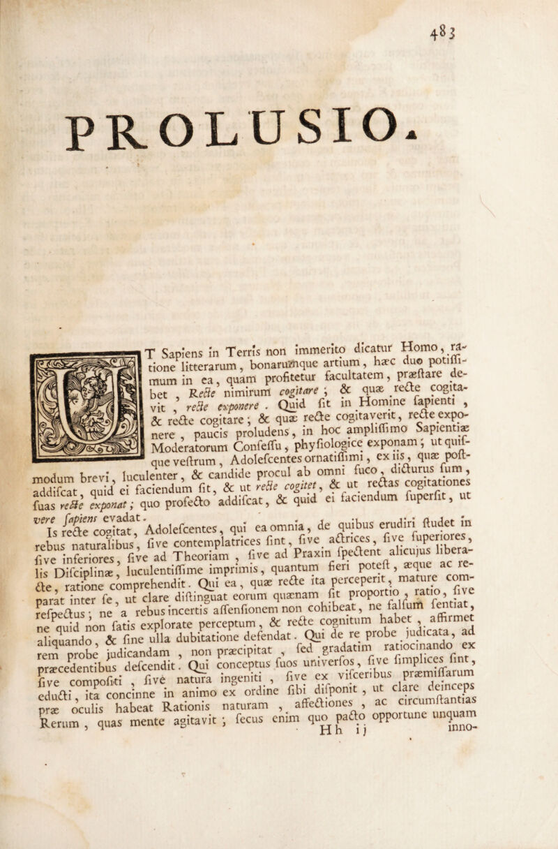 PROLUSIO. T Saptens in Terris non immerito dicatur Homo, m- tione litterarum, bonaru-/nque artium , haec duo ^tifli- mum in ea quam profitetur facultatem, pr*{lare de¬ bet Re3e nimirum cogitare ; & quae rede cogita¬ vit , reae erponere . Quid fit in Homine fapienti , & rede cogitare; & qu® rede cogitaymt, redeexpo¬ nere , paucis proludens, in hoc ampliffimo Sapienti® ModeraLum Confeffu, phyfiolpgice exponam; utquif- —- que veftrum , Adolefcentesornatiffimi, ex iis, quae poft- modum brevi, luculenter, & candide procul addifcat Quid ei faciendum fit, & ut reBe cogitet & ut reCtas cogitationes fuas Iponnt; quo profedo addifcat, & quid ei faciendum fuperfit, ut yib.s Hud« !n rebus naturaTibus, fi ve contemplatrices fint, five adrices, fiye fuperiores, fi ve inferiores, fi^e ad Theoriam , five ad lis Difciplin®, luculentilfime imprimis, quantum fieri potefi , ®que a de, ratiLe comprehendit. Qui ea, qu® rede Pf narat inter fe ut clare diftinguat eorum quxnam fit proportio , mtio, iiye refpedus* ne^a rebus incertis arTenfionem non cohibeat, ne falfurrt ^ ^ j neVid non fatis explorate perceptum, & rede copiitum habet , a® aliquando, & fine ulla dubitatione VP''°Jatio^^^ ex rem probe judicandam , non prxcipitat , e g flmolices fint prxcedentibus defcendit. Qui conceptus fuos “'■;;'^erfos five ^ , five compofiti , five natura ingeniti , fiye ex ,P^fT edudi, ita concinne in animo ex ordine fibi > «t J q nr® oculis habeat Rationis naturam , affediones , ac circumitantias Rerum , quas mente agitavit ; fecus enim quo pado opportune unguam r