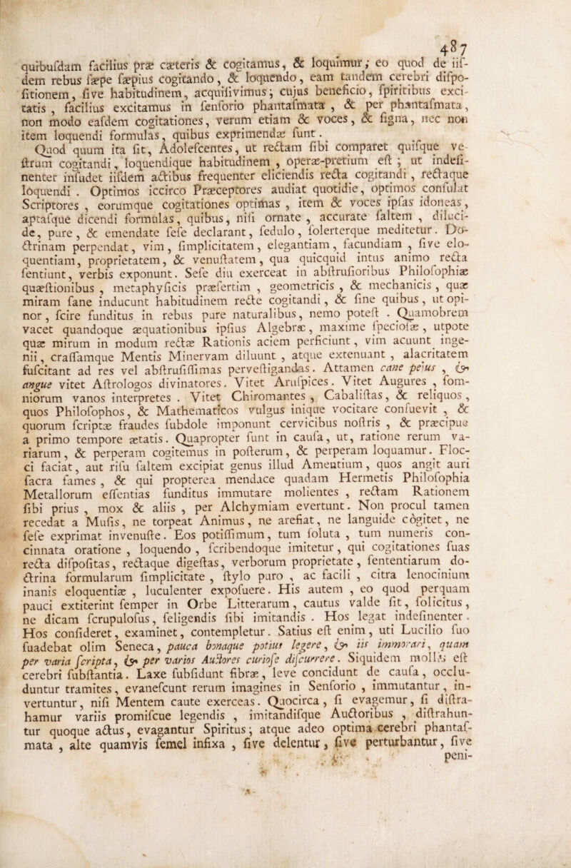 qurbufdatn facilius prse caeteris & cogitamus, & loquimur; eo quod de iif- dem rebus fepe fepius cogitando, & loquendo, eam tandem cerebri difpo- fitionem, fi ve habitudinem, acquilivimus; cujus beneficio, fpiricibus exci¬ tatis , facilius excitamus in fenforio phantafmata , & per phantafmata, non modo eafdem cogitationes, verum etiam & voces, & figna, nec non item loquendi formulas, quibus exprimendas funt. _ (^od cjuuni ita fit, Adolefcentes, ut re(StaiTi fibi comparet quifi^ue ve¬ litum cogitandi, loc^uendlque habitudinem , oper^-pretium efi ; ut indefi- nenter infudet iifdem adibus frequenter eliciendis reda cogitandi , redaque loquendi . Optimos iccirco Praeceptores audiat quotidie, optimos confukt Scriptores , eorumque cogitationes optimas , item <3c voces ipfas idoneas, aptafque dicendi formulas, quibus, nili ornate, accurate falteni , diluci¬ de, pure, & emendate fefe declarant, fedulo, (olerterque rneditctur. Do- drinam perpendat, vim, fimplicitatem, elegantiam, facundiam , five elo¬ quentiam, proprietatem, dc venufiatem, qua quicquid intus anirno reda fentiunt, verbis exponunt. Sefe diu exerceat in abllrufioribus' Pnilofophiae quaeftionibus , metaphyficis praelertim , geometricis , & mechanicis , qux miram fane inducunt habitudinem rede cogitandi, & fine quibus , ut opi¬ nor, fcire funditus in rebus pure naturalibus, nemo potefi . Quamobrem vacet quandoque sequationibus ipfius Algebrsc, maxime ipeciolas , utpote quae mirum in modum redae Rationis aciem perficiunt, vim acuunt^ inge¬ nii , crafiamque Mentis Minervam diluunt , atque extenuant , alacritatem fufeitant ad res vel abfirufifiimas perveftigandas. Attarnen ca?2e pe^us , angue vitet Afirologos divinatores. Vitet Arulpices. Vitet Augures , fom- niorum vanos interpretes . Vitet Chiromantes , Cabaltflas, & reliquos, quos Philofophos, & Mathematicos vulgus inique vocitare confuevit , & quorum feriptae fraudes fubdole imponunt cervicibus noftris , & praecipue a primo tempore aetatis. Quapropter funt in caufa, ut, ratione rerum va¬ riarum , & perperam cogitemus in pollerum, & perperam loquamur. Floc¬ ci faciat, aut rilu faltem excipiat genus illud Amentium, quos angit auri facra fames , <5c qui propterea mendace quadam Hermetis Philofophia Metallorum elTentias funditus immutare molientes , redam Rationem fibi prius , mox & aliis , per Alchymiam evertunt. Non procul tamen recedat a Mufis, ne torpeat Animus, n.e arefiat, ne languide cogitet, ne fefe exprimat invenulle. Eos potifiimum, tum (oluta , tum numeris con¬ cinnata oratione , loquendo , feribendoque imitetur , qui cogitationes fuas reda difpofitas, redaque digefias, verborum proprietate, fententiarum^ do- drina formularum fimplicitate , flylo puro , ac facili , citra lenocinium inanis eloquentias , luculenter expofuere. His autem , eo quod perquam pauci extiterint (emper in Orbe Litterarum, cautus valde fit, folicitus, ne dicam fcrupulofus, feligendis fibi imitandis. Hos legat indefinenter. Hos confideret, examinet, contempletur. Satius efl: enim, uti Lucilio fuo fuadebat olim Seneca,bonaque potluf legere^ iis immorar i ^ quam per varia [cripta^ per varios Auilores curiofe discurrere. Siquidem molb*s eil cerebri fubftantia. Laxe fubfidunt fibras, leve concidunt de caufa, occlu¬ duntur tramites, evanefeunt rerum imagines in Senforio , immutantur, in¬ vertuntur , nifi Mentem caute exerceas. Quocirca, fi evagemur, fi difira- hamur variis promifeue legendis , imitandifque Audoribus , difirahun- tur quoque adus, evagantur Spiritus; atque adeo optimaxerebri phantaf¬ mata , alte quamvis femd infixa , five delentur, five perturbantur, five