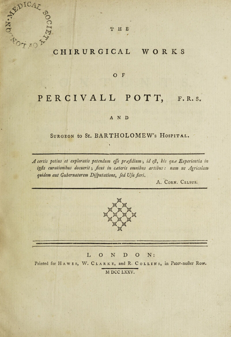 •Kb ,A °T?Q CHIR 1* H E f U R G I C A L WORKS O F PERCIVALL POTT, f. r. s, AND Surgeon to St. BARTHOLOMEW’S Hospital. A certis potius et exploratis petendum effe prafidium \ id eji, his qua Experientia in ipfis curationibus docuerit; ficut in cateris omnibus artibus: nam ne Agricolam quidem aut Gubernatorem Difputatione, fed Ufu fieri. A. Corn. Celsus. M's* r^x /°x ^x sec x s§c : $ sec » W W ojp <rf> /°x M LONDON: Printed for Hawes, W. Clarke, and R. Collins, in Pater-nofter Row. \