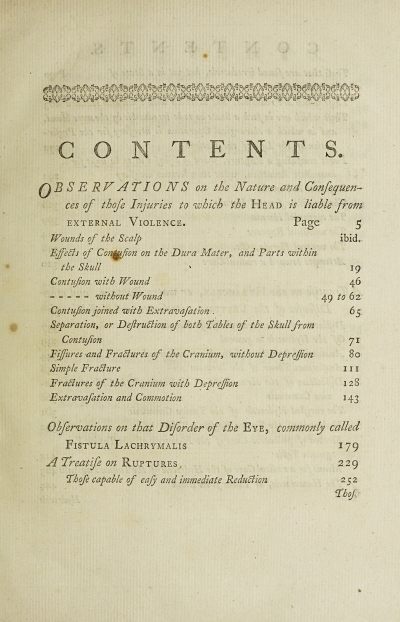 4 CONTENT qbs E RV A T10 N S on the Nature and Confequen- ces of thofe Injuries to which the Head is liable from EXTERNAL VIOLENCE. Page 5 Wounds of the Scalp ibid,. EffeBs of Corfu [ion on the Dura Mater, and Parts within the Skull ' 19 Contufion with Wound 46 -without Wound 49 to 6 2 Contufion joined with Extravafation . 65 Separation, or DeflruBion of both Tables of the Skullfrom Contufion ' 71 Eifares and FraBures of the Cranium, without Deprejjion 80 Simple FraBure 111 FraBures of the Cranium with Deprejjion 128 Extravafation and Commotion 143 Obfervations on that Diforder of the Eye5 commonly called Fistula Lachrymalis 179 A Treatife on Ruptures, 229 Thofe capable of eafy and immediate ReduBion 252 Thof 4 \