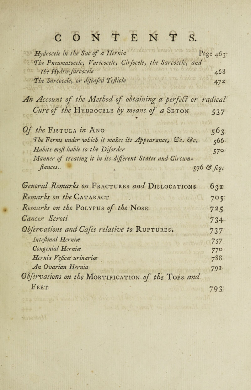 Hydrocele in the Sac of a Hernia Page 463” The Pneumatocele, Varicocele, Cirfocele, the Sarcocele, and \ TV. A ... fv\ -V A the Hydro-farcocele 46 8 The Sarcocele, or difeafed Teficle 472 Account of the Method of obtaming a perfeSl or radical Cure of the Hydrocele by means of a Seton 537 Of the Fistula in Ano 563 The Forms under which it makes its Appearance, &c. &c. 566 Habits moft liable to the Diforder 370 Manner of treating it in its different States and Circum- fances. x 576 feq* General Remarks on Fractures and Dislocations 631 Remarks on the Cataract 705 Remarks on the Polypus of the Nose 725 Cancer Scroti 734 Obfervations a7tdCafes relative to Ruptures#. 737 Inteflinal Her nice 757 Congenial He mice 770 Hernia Vefcce ur mar ice 788 An Ovarian Hernia 791 Obfervations on the Mortification of the Toes and Feet ' 793' ✓