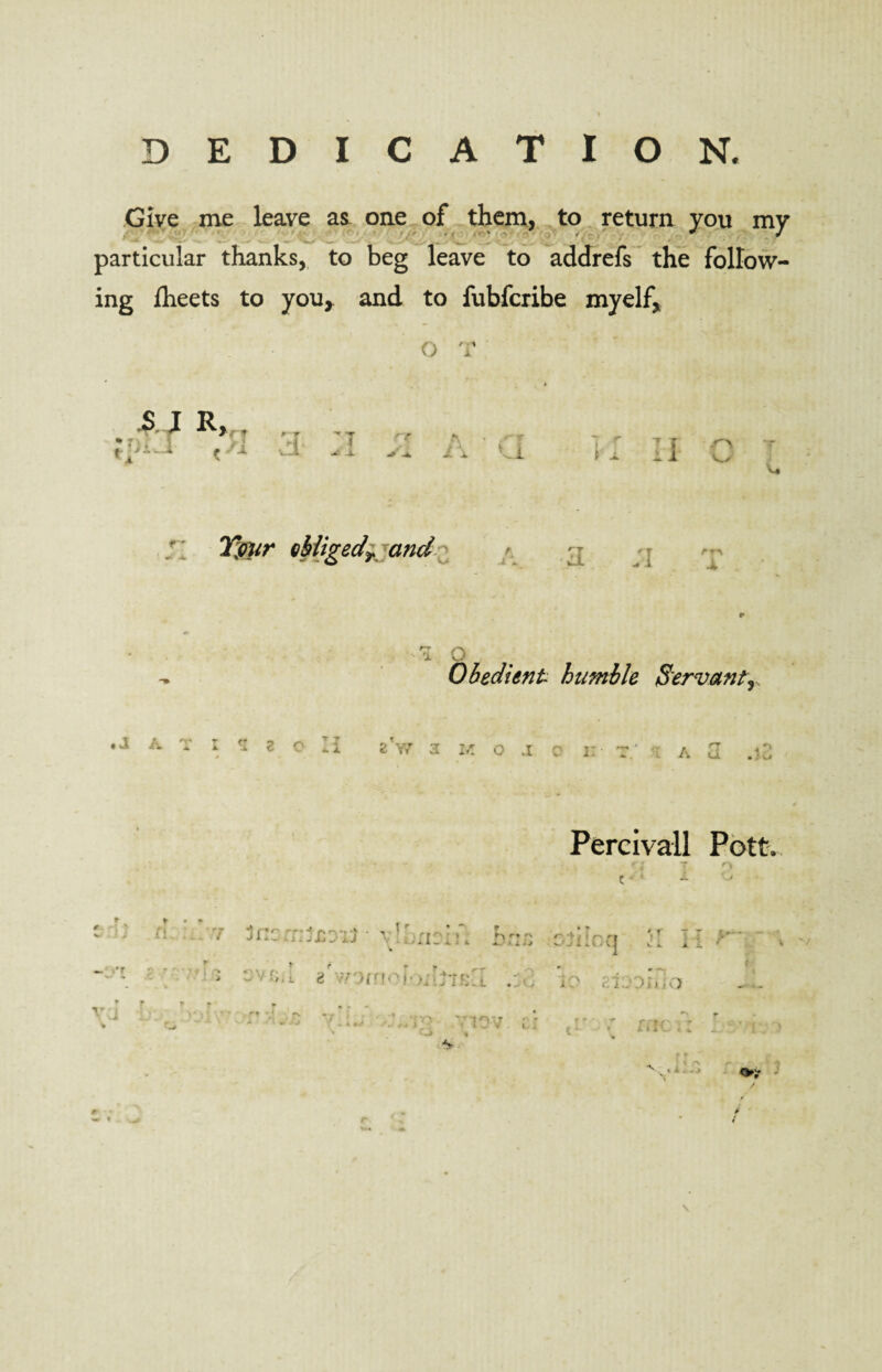 t % DEDICATION. Give me leave as one of them, to return you my particular thanks, to beg leave to addrefs the follow¬ ing iheets to you, and to fubfcribe myelf. A l R V>'~ I > * f * T d A »jl t [ n %/r obligedy and rn TO Obedient humble Servant), , J AT I 5 2 oil 5> W Percivall Pott. 7 Inc h; r* 'V O • X * J 1 *.0(J V i. XX. * V V — i’f vj * ::vr;>i 8 :,T>nfO }•I'IC'Il .id j? ;-.l;oi»;o f f i * * ‘ * 1 • » *- * 11IV . . . *J yy ) ‘ ' ^ ( *. . # « w ¥