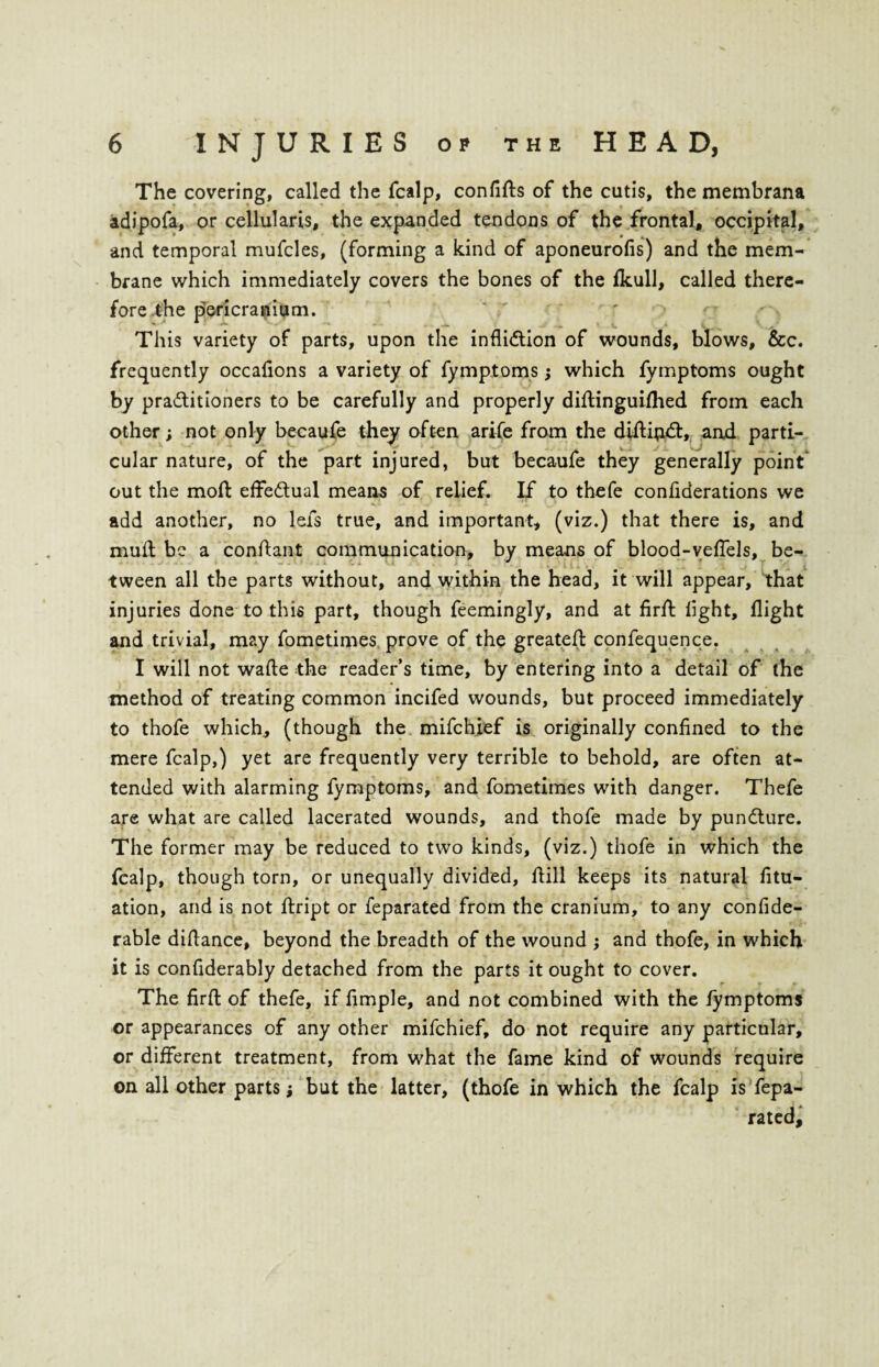 The covering, called the fcalp, confifts of the cutis, the membrana adipofa, or cellularis, the expanded tendons of the frontal, occipital, and temporal mufcles, (forming a kind of aponeurofis) and the mem¬ brane which immediately covers the bones of the fkull, called there¬ fore the pericranium. This variety of parts, upon the infliction of wounds, blows, &c. frequently occafions a variety of fymptoms; which fymptoms ought by practitioners to be carefully and properly diftinguifhed from each other; not only becaufe they often arife from the diftijiCt, and parti¬ cular nature, of the part injured, but becaufe they generally point out the molt effectual means of relief. If to thefe confiderations we k. I ^ . t i add another, no lefs true, and important, (viz.) that there is, and muff be a conftant communication, by means of blood-veflels, be¬ tween all the parts without, and within the head, it will appear, that injuries done to this part, though feemingly, and at firft light, flight and trivial, may fometimes prove of the greateft confequence. I will not wafte the reader’s time, by entering into a detail of the method of treating common incifed wounds, but proceed immediately to thofe which, (though the mifchief is originally confined to the mere fcalp,) yet are frequently very terrible to behold, are often at¬ tended with alarming fymptoms, and fometimes with danger. Thefe are what are called lacerated wounds, and thofe made by punCture. The former may be reduced to two kinds, (viz.) thofe in which the fcalp, though torn, or unequally divided, fiill keeps its natural fitu- ation, and is not ftript or feparated from the cranium, to any confide- rable diflance, beyond the breadth of the wound ; and thofe, in which it is confiderably detached from the parts it ought to cover. The firft of thefe, if fimple, and not combined with the fymptoms or appearances of any other mifchief, do not require any particular, or different treatment, from what the fame kind of wounds require on all other parts; but the latter, (thofe in which the fcalp is fepa¬ rated.