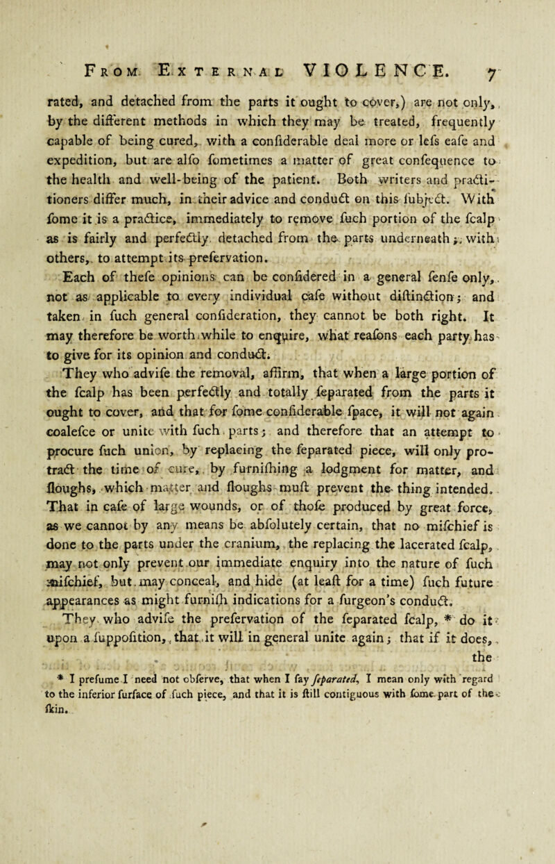 rated, and detached from the parts it ought to cover,) are not only,, by the different methods in which they may be treated, frequently capable of being cured, with a confiderable deal more or lefs eafe and expedition, but are alfo fometimes a matter of great confequence to the health and well-being of the patient* Both writers and practi¬ tioners differ much, in their advice and conduct on this lubjeCt. With fome it is a practice, immediately to remove fuch portion of the fcalp as is fairly and perfectly, detached from the. parts underneath with, i others,, to attempt it&prefervation. Each of thefe opinions can be confidered in a general fenfe only,. not as applicable to every individual cafe without diftinCtion; and taken in fuch general confideration, they cannot be both right. It may therefore be worth.while to enquire, what reafons each party, has to give for its opinion and conduCL They who advife the removal, affirm, that when a large portion of the fcalp has been perfectly and totally feparated from the parts it ought to cover, and that for fome coniiderable fpace, it will not again coalefce or unite with fuch parts$ and therefore that an attempt to * procure fuch union, by replacing the feparated piece, will only pro- traCt the time of cure, by furnifhing a lodgment for matter, and floughs, which matter and Houghs mu ft prevent the-thing intended. That in cafe of large wounds, or of thofe produced by great force* as we cannot by any means be abfolutely certain, that no mifchief is done to the parts under the cranium, the replacing the lacerated fcalp, may not only prevent.our immediate enquiry into the nature of fuch mifchief, but. may conceal, and hide (at lead for a time) fuch future appearances as might furnifh indications for a furgeon’s conduCf They , who advife the prefervation of the feparated fcalp, * do it upon a fuppofition, , that.it will in general unite again s that if it does, „ . ‘ the * I prefume I need not obferve, that when I fay feparated, I mean only with regard to the inferior furface of fuch piece, and that it is ftill contiguous with fame, part of the-, flrin. *
