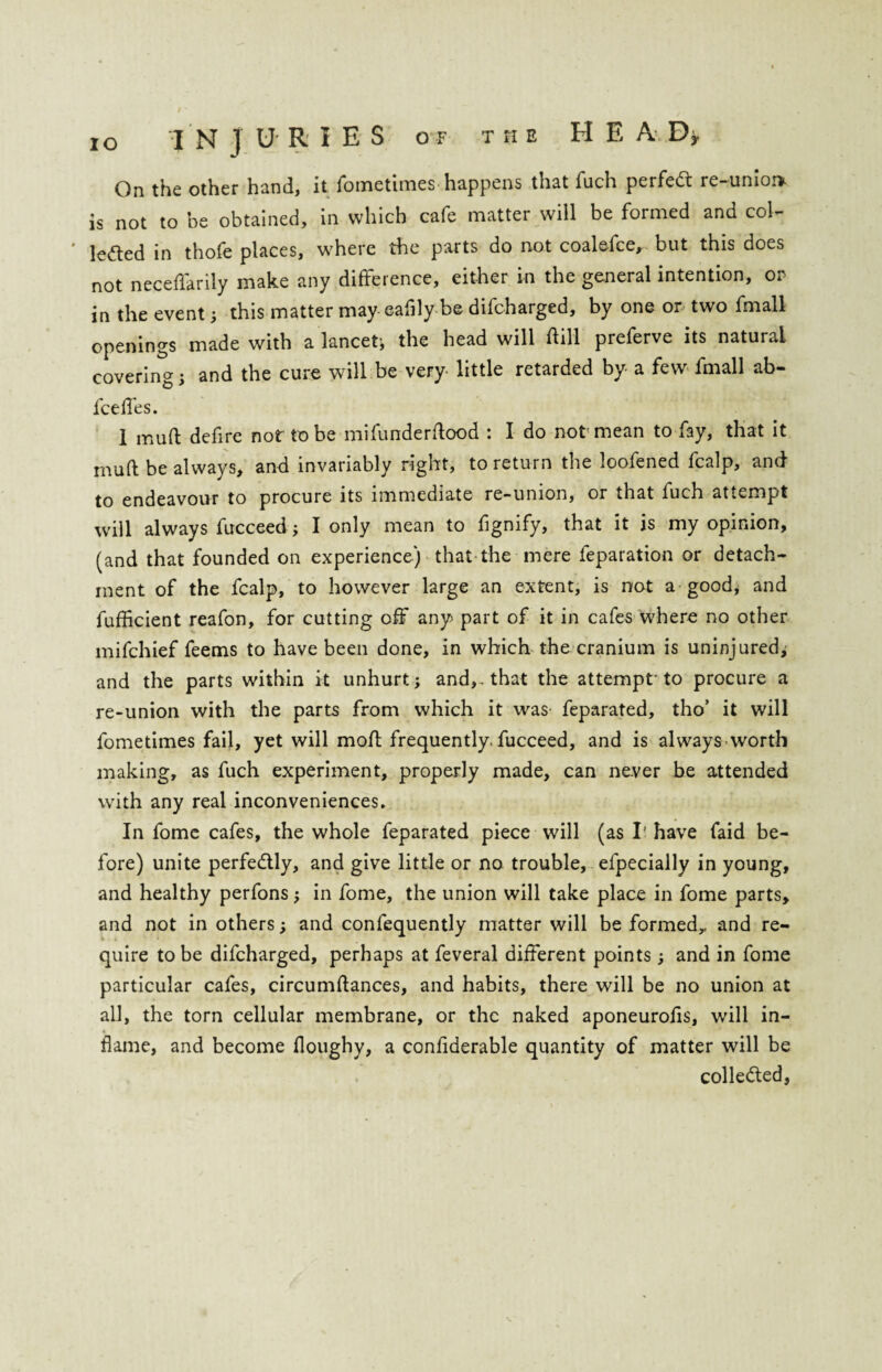 On the other hand, it fometimes happens that fuch perfedt re-unioi» is not to be obtained, in which cafe matter will be formed and col- ' lefted in thofe places, where the parts do not coalefce, but this does not neceflarily make any difference, either in the general intention, or in the event; this matter may eafily be difcharged, by one or two fmall openings made with a lancet* the head will ftill preferve its natural covering; and the cure will be very little retarded by a few fmall ab- fceflfes. 1 mu ft defire not to be mifunderftood : I do not mean to fay, that it mu ft be always, and invariably right, to return the loofened fcalp, and to endeavour to procure its immediate re-union, or that fuch attempt will always fucceed; I only mean to fignify, that it is my opinion, (and that founded on experience) that the mere feparation or detach¬ ment of the fcalp, to however large an extent, is not a good, and fufficient reafon, for cutting off any part of it in cafes where no other mifchief feems to have been done, in which the cranium is uninjured, and the parts within it unhurt; and,, that the attempt' to procure a re-union with the parts from which it was feparated, tho’ it will fometimes fail, yet will moft frequently, fucceed, and is always-worth making, as fuch experiment, properly made, can never be attended with any real inconveniences. In fome cafes, the whole feparated piece will (as I’ have faid be¬ fore) unite perfectly, and give little or no trouble, efpecially in young, and healthy perfons; in fome, the union will take place in fome parts, and not in others; and confequently matter will be formed,, and re¬ quire to be difcharged, perhaps at feveral different points •, and in fome particular cafes, circumftances, and habits, there will be no union at all, the torn cellular membrane, or the naked aponeurofis, will in¬ flame, and become floughy, a conflderable quantity of matter will be collected,