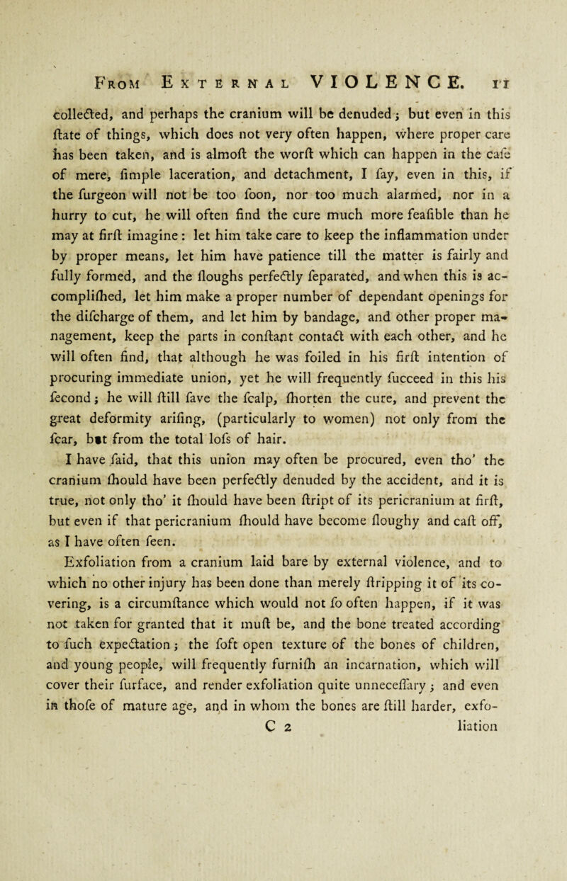 collected, and perhaps the cranium will be denuded; but even in this fiate of things, which does not very often happen, where proper care has been taken, and is almoft the worft which can happen in the cafe of mere, fimple laceration, and detachment, I fay, even in this, if the furgeon will not be too foon, nor too much alarmed, nor in a hurry to cut, he will often find the cure much more feafible than he may at firfi imagine : let him take care to keep the inflammation under by proper means, let him have patience till the matter is fairly and fully formed, and the Houghs perfectly feparated, and when this is ac- complifhed, let him make a proper number of dependant openings for the difcharge of them, and let him by bandage, and other proper ma¬ nagement, keep the parts in confiapt contact with each other, and he will often find, that although he was foiled in his firfi: intention of procuring immediate union, yet he will frequently fucceed in this his fecond; he will fiill fave the fcalp, fhorten the cure, and prevent the great deformity arifing, (particularly to women) not only from the fear, bit from the total lofs of hair. I have fiaid, that this union may often be procured, even tho’ the cranium fhould have been perfectly denuded by the accident, and it is true, not only tho’ it fhould have been fiript of its pericranium at firfi, but even if that pericranium fhould have become fioughy and cafi off, as I have often feen. Exfoliation from a cranium laid bare by external violence, and to which no other injury has been done than merely firipping it of its co¬ vering, is a circumfiance which would not fo often happen, if it was not taken for granted that it mull be, and the bone treated according to fuch expectation ; the foft open texture of the bones of children, and young people, will frequently furnilh an incarnation, which will cover their furface, and render exfoliation quite unnecefiary ; and even in thofe of mature age, and in whom the bones are fiill harder, exfo-