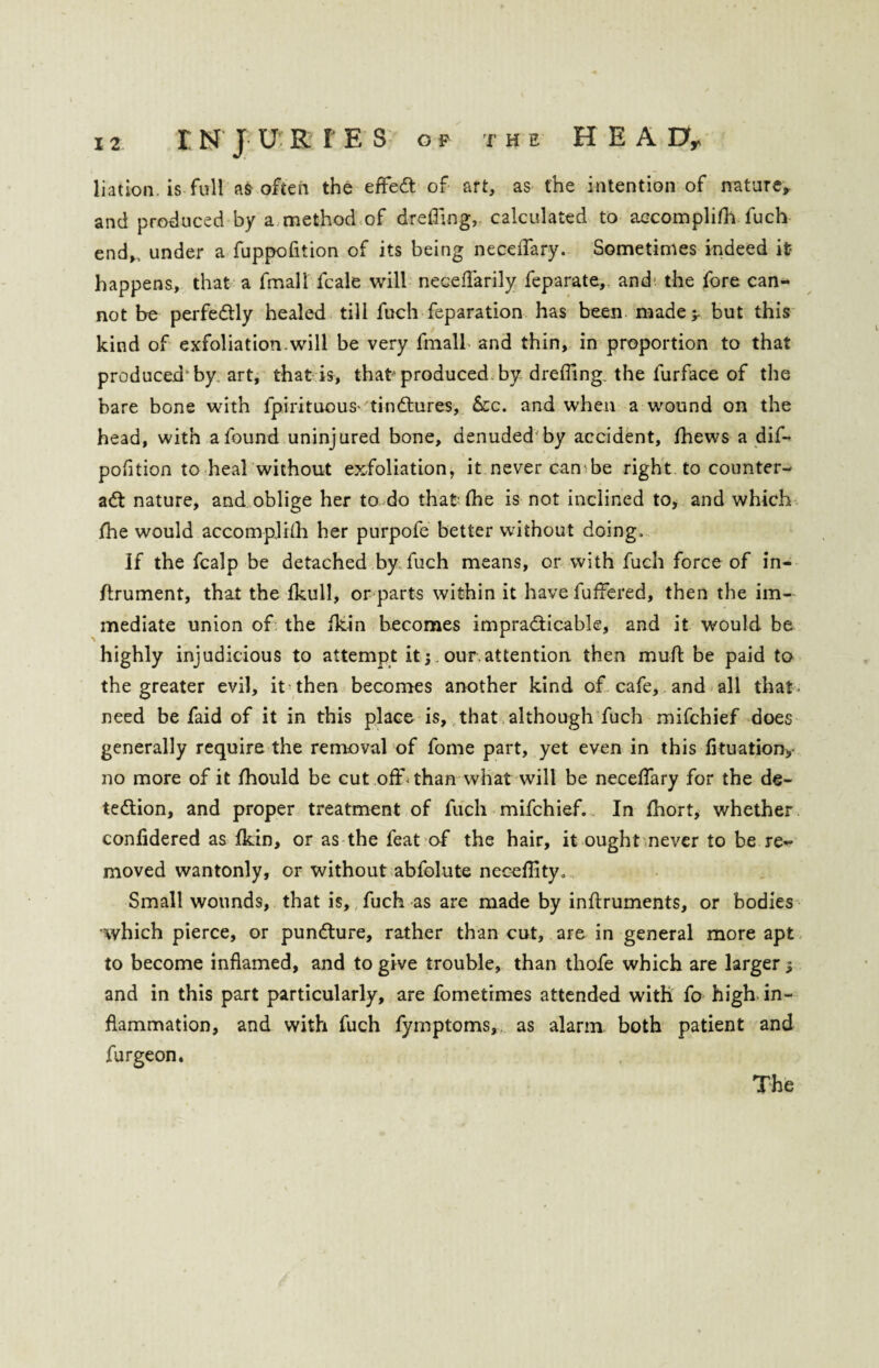 liation is full as often the effeCt of art, as the intention of nature, and produced by a method of drefiing, calculated to accomplifn fuch end,, under a fuppofition of its being neceffary. Sometimes indeed it? happens, that a fmall fcale will neceffarily feparate, and; the fore can¬ not be perfectly healed till fuch reparation has been made;- but this kind of exfoliation-will be very fmall and thin, in proportion to that produced by art, that is, that* produced by dreffing. the furface of the bare bone with fpirituous*'tinCtures, See. and when a wound on the head, with a found uninjured bone, denuded by accident, fhews a dif- pofition to heal without exfoliation, it never can be right to counter¬ act nature, and oblige her to do that the is not inclined to, and which fhe would accomplhh her purpofe better without doing. If the fcalp be detached by fuch means, or with fuch force of in- Itrument, that the fkull, or parts within it have fuffered, then the im¬ mediate union of the fkin becomes impracticable, and it would be highly injudicious to attempt it; our.attention then muft be paid to the greater evil, it then becomes another kind of cafe, and all that need be faid of it in this place is, that although fuch mifehief does generally require the removal of fome part, yet even in this fituation> no more of it fhould be cut off-than what will be neceffary for the de¬ tection, and proper treatment of fuch mifehief. In fhort, whether confidered as Ikin, or as the feat of the hair, it ought never to be re¬ moved wantonly, or without abfolute neceffityo Small wounds, that is, fuch as are made by instruments, or bodies which pierce, or punCture, rather than cut, are in general more apt to become inflamed, and to give trouble, than thofe which are larger; and in this part particularly, are fometimes attended with fo high in¬ flammation, and with fuch fymptoms, as alarm both patient and furgeon. The
