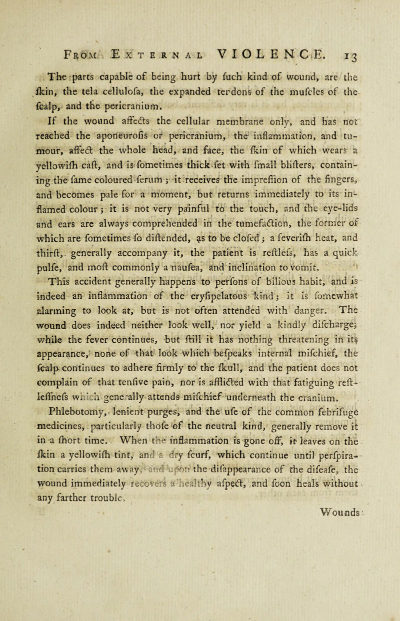 J The parts capable of being hurt by fuch kind of wound, are the Hein, the tela cellulofa, the expanded terdons of the mufcles of the fcalp, and the pericranium. If the wound afteCts the cellular membrane only, and has not Teached the aponeurofis or pericranium, the inflammation, and tu¬ mour, affeCt the whole head, and face, the fkin of which wears a yellowifh cad, and is fometimes thick-fet with fmall blitters, contain¬ ing the fame coloured ferum ; it receives the imprettion of the fingers, and becomes pale for a moment, but returns immediately to its in¬ flamed colour it is not very painful to the touch, and the eye-lids and ears are always comprehended in the tumefaction, the former oi which are fometimes fo diftended, to be clofed a feverifh heat, and thirft, ■ generally accompany it, the patient is reftlefs, has a quick pulfe, and mott commonly a naufea, and inclination to vomit. This accident generally happens to perfons of bilious habit, and is indeed an inflammation of the eryfipelatous1 kind it is fomewhat alarming to look at, but is not often attended with danger. The wound does indeed neither look well, nor yield a kindly difehargej while the fever continues, but ftill it has nothing threatening in it§ appearance, none of that look which befpeaks internal mifehief, the fcalp continues to adhere firmly to the fkull, and the patient does not complain of that tenfive pain, nor is afflicted with that fatiguing reft- leftnefs which generally attends mifehief underneath the cranium. Phlebotomy, lenient purges, and the ufe of the common febrifuge medicines, particularly thofe of the neutral kind, generally remove it in a fhort time. When the inflammation is gone off, it leaves on the ikin a yellowifh tint, and a dry feurf, which continue until perfora¬ tion carries them away, and upon the difappearance of the difeafe, the wound immediately recovers a healthy afpeCt, and foon heals without any farther trouble. Wounds: