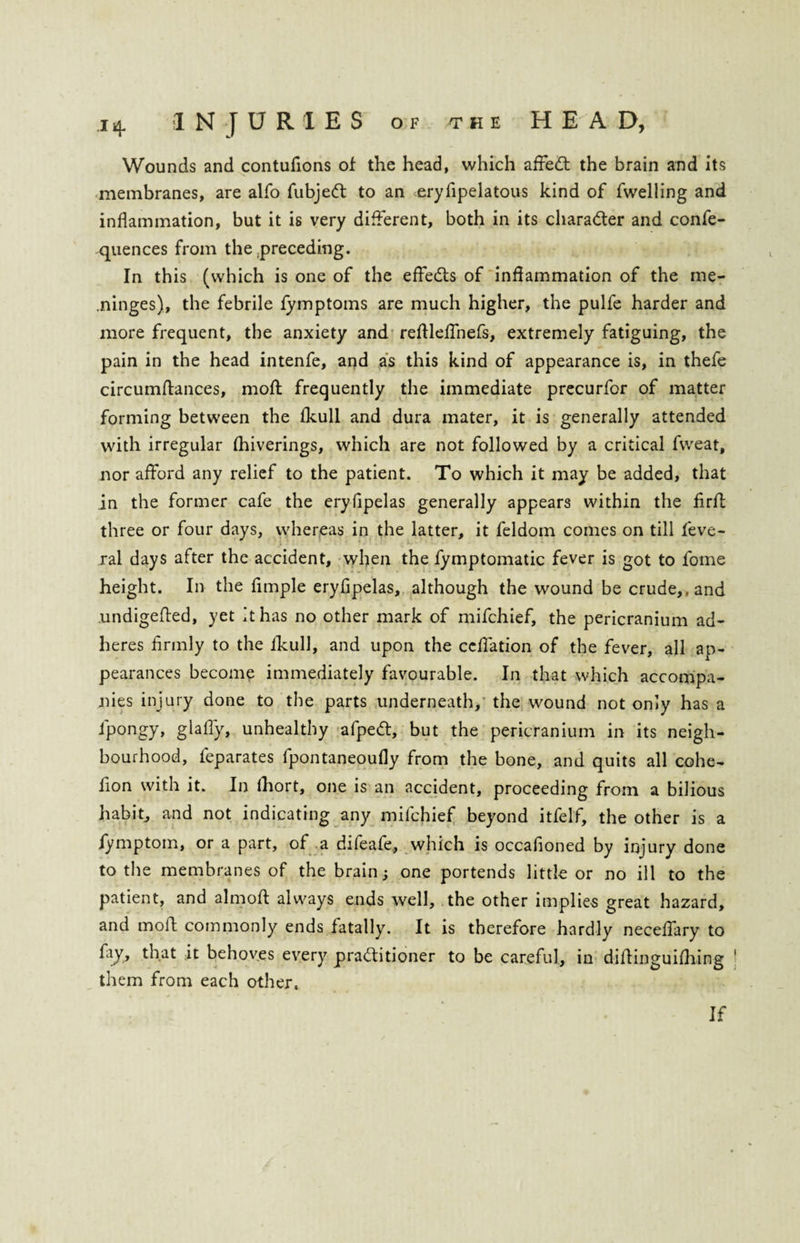Wounds and contufions of the head, which affeCt the brain and its membranes, are alfo fubjedt to an eryfipelatous kind of fwelling and inflammation, but it is very different, both in its character and confe- quences from the .preceding. In this (which is one of the effects of inflammation of the me- .ninges), the febrile fymptoms are much higher, the pulfe harder and more frequent, the anxiety and reflleffnefs, extremely fatiguing, the pain in the head intenfe, and as this kind of appearance is, in thefe circumftances, moft frequently the immediate precurfor of matter forming between the fkull and dura mater, it is generally attended with irregular fhiverings, which are not followed by a critical fweat, nor afford any relief to the patient. To which it may be added, that in the former cafe the eryfipelas generally appears within the firff three or four days, whereas in the latter, it feldom comes on till feve- ral days after the accident, when the fymptomatic fever is got to fome height. In the fimple eryfipelas, although the wound be crude,, and .undigefted, yet it has no other mark of mifchief, the pericranium ad¬ heres firmly to the fkull, and upon the ceffation of the fever, all ap¬ pearances become immediately favourable. In that which accompa¬ nies injury done to the parts underneath, the wound not only has a l'pongy, glaffy, unhealthy afpeCt, but the pericranium in its neigh¬ bourhood, feparates fpontaneoufly from the bone, and quits all cohe- fion with it. In fhort, one is an accident, proceeding from a bilious habit, and not indicating any mifchief beyond itfelf, the other is a fymptom, or a part, of a difeafe, which is occafioned by injury done to the membranes of the brain; one portends little or no ill to the patient, and almoft always ends well, the other implies great hazard, and mold commonly ends fatally. It is therefore hardly neceffary to fay, that it behoves every practitioner to be careful, in diffinguifhing them from each other. If