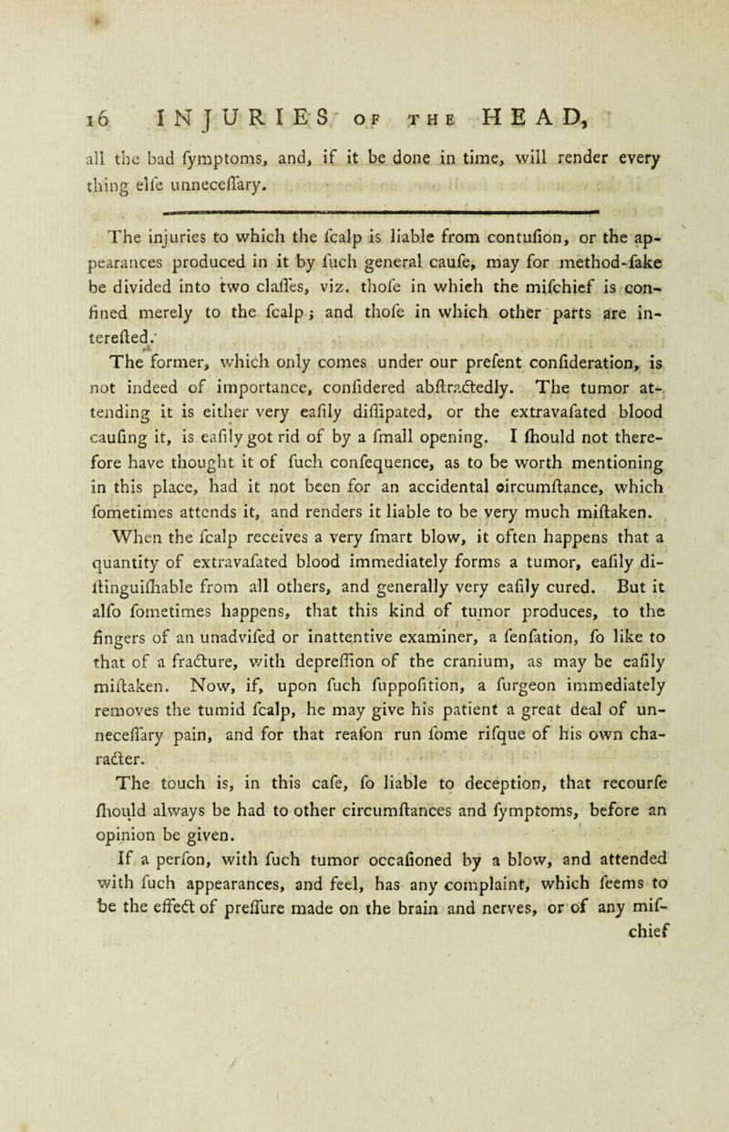 all the bad fymptoms, and, if it be done in time, will render every thing elfe unneceftary. The injuries to which the fcalp is liable from contufion, or the ap¬ pearances produced in it by fuch general caufe, may for method-fake be divided into two clafies, viz. thofe in which the mifchief is con- lined merely to the fcalp; and thofe in which other parts are in- terefted.' The former, which only comes under our prefent confederation, is not indeed of importance, confidered abftradtedly. The tumor at¬ tending it is either very eafily diflipated, or the extravafated blood caufing it, is eafily got rid of by a fmall opening. I fhould not there¬ fore have thought it of fuch confequence, as to be worth mentioning in this place, had it not been for an accidental oircumftance, which fometimes attends it, and renders it liable to be very much miftaken. When the fcalp receives a very fmart blow, it often happens that a quantity of extravafated blood immediately forms a tumor, eafily di- ftinguifhable from all others, and generally very eafily cured. But it alfo fometimes happens, that this kind of tumor produces, to the fingers of an unadvifed or inattentive examiner, a fenfation, fo like to that of a fradture, with deprefiion of the cranium, as may be eafily miftaken. Now, if, upon fuch fuppofition, a furgeon immediately removes the tumid fcalp, he may give his patient a great deal of un- necefiary pain, and for that reafon run fome rifque of his own cha¬ racter. The touch is, in this cafe, fo liable to deception, that recourfe fhould always be had to other circumftances and fymptoms, before an opinion be given. If a perfon, with fuch tumor occafioned by a blow, and attended with fuch appearances, and feel, has any complaint, which feems to be the effedt of prefiure made on the brain and nerves, or of any mif¬ chief