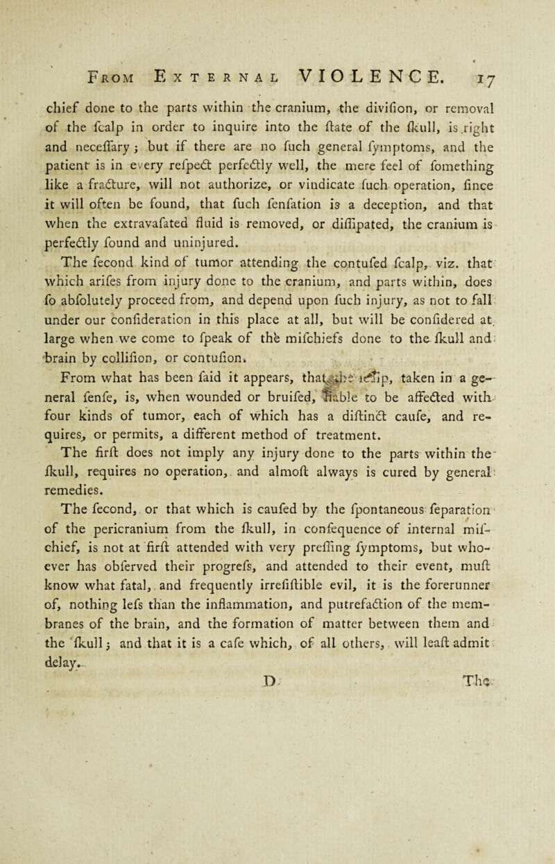 *7 chief done to the parts within the cranium, the divifion, or removal of the fcalp in order to inquire into the ftate of the fkull, is .right and neceffary ; but if there are no fuch general fymptoms, and the patient’ is in every refpedt perfectly well, the mere feel of fomething like a fradture, will not authorize, or vindicate fuch operation, fince it will often be found, that fuch fenfation is a deception, and that when the extravafated fluid is removed, or diffipated, the cranium is perfectly found and uninjured. The fecond kind of tumor attending the contufed fcalp, viz. that which arifes from injury done to the cranium, and parts within, does fo abfolutely proceed from, and depend upon fuch injury, as not to fall under our confideratlon in this place at all, but will be confidered at. large when we come to fpeak of the mifchiefs done to the fkull and brain by collifion, or contufion. From what has been faid it appears, that,:>bd lcfTlp, taken in a ge¬ neral fenfe, is, when wounded or bruifed, ’liable to be affiedted with four kinds of tumor, each of which has a diftindt caufe, and re¬ quires, or permits, a different method of treatment. The firft does not imply any injury done to the parts within the' fkull, requires no operation, and almofl always is cured by general remedies. The fecond, or that which is caufed by the fpontaneous feparation of the pericranium from the fkull, in confequence of internal mif- chief, is not at firft attended with very prefiing fymptoms, but who¬ ever has obferved their progrefs, and attended to their event, mufl know what fatal, and frequently irrefiftible evil, it is the forerunner of, nothing lefs than the inflammation, and putrefadtion of the mem¬ branes of the brain, and the formation of matter between them and the fkull 5 and that it is a cafe which, of all others, will lead admit delays. T-hs- IX
