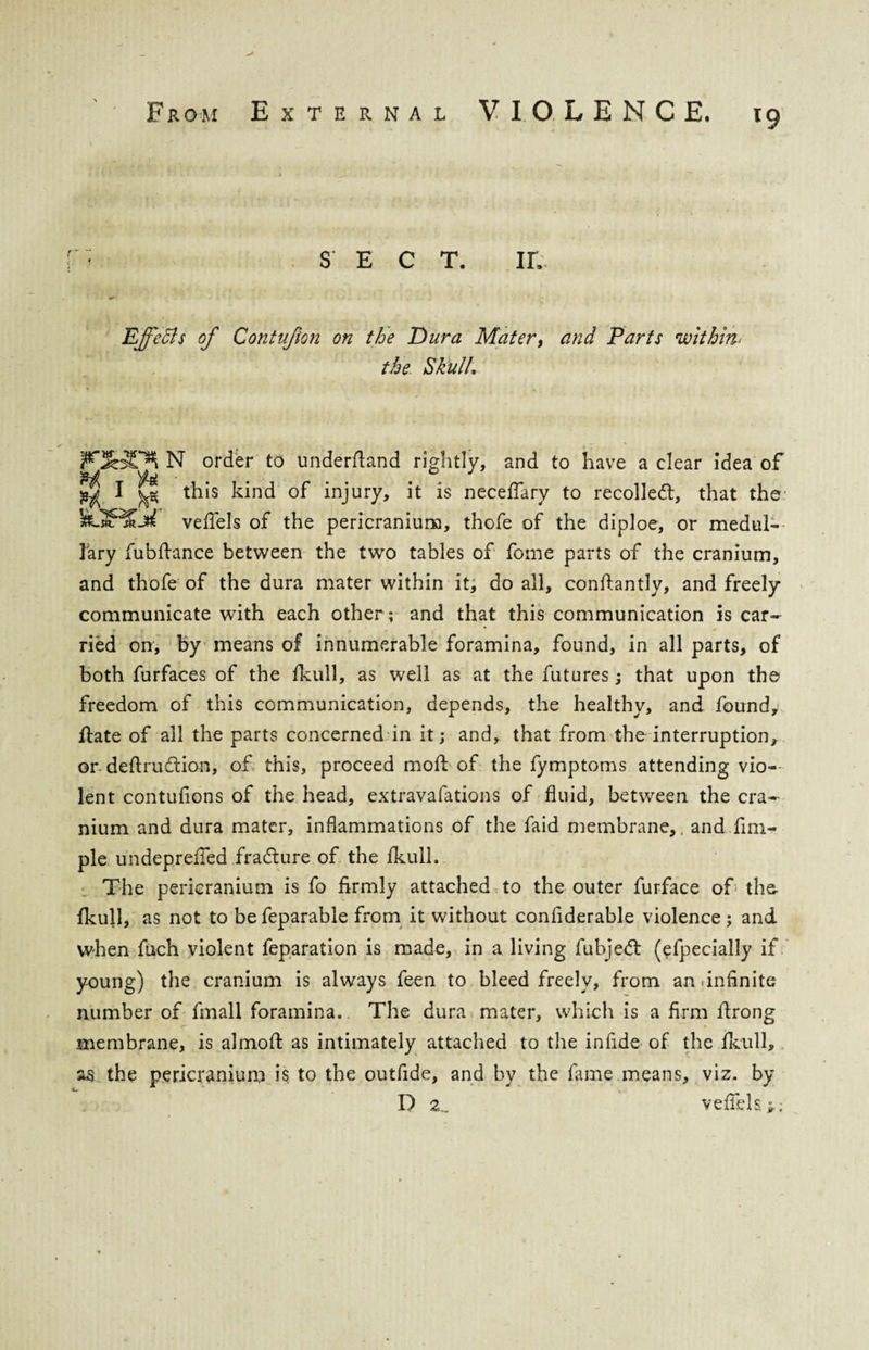 SECT. in Effects of Contufion on the Dura Mater, and Parts within< the Skull\ N order to underftand rightly, and to have a clear idea of ^ I ^ this kind of injury, it is neceffary to recoiled:, that the IfORDft veffels of the pericranium, thofe of the diploe, or medul¬ lary fubfhmce between the two tables of fome parts of the cranium, and thofe of the dura mater within it, do all, conftantly, and freely communicate with each other; and that this communication is car- r i * •* ried on, by means of innumerable foramina, found, in all parts, of both furfaces of the fkull, as well as at the futures; that upon the freedom of this communication, depends, the healthy, and found. Hate of all the parts concerned in it; and, that from the interruption, or deftrudion, of this, proceed mod: of the fymptoms attending vio¬ lent contufions of the head, extravafations of fluid, between the cra¬ nium and dura mater, inflammations of the faid membrane,, and fim- ple undepreiied fracture of the fkull. The pericranium is fo firmly attached to the outer furface of the- fkull, as not to befeparable from it without confiderable violence; and when fuch violent reparation is made, in a living fubjed (efpecially if young) the cranium is always feen to bleed freely, from an .infinite number of fmall foramina. The dura mater, which is a firm ftrong membrane, is almofl as intimately attached to the in fide- of the fkull, as the pericranium is to the outfide, and by the fame,means, viz. by D 2., veffels