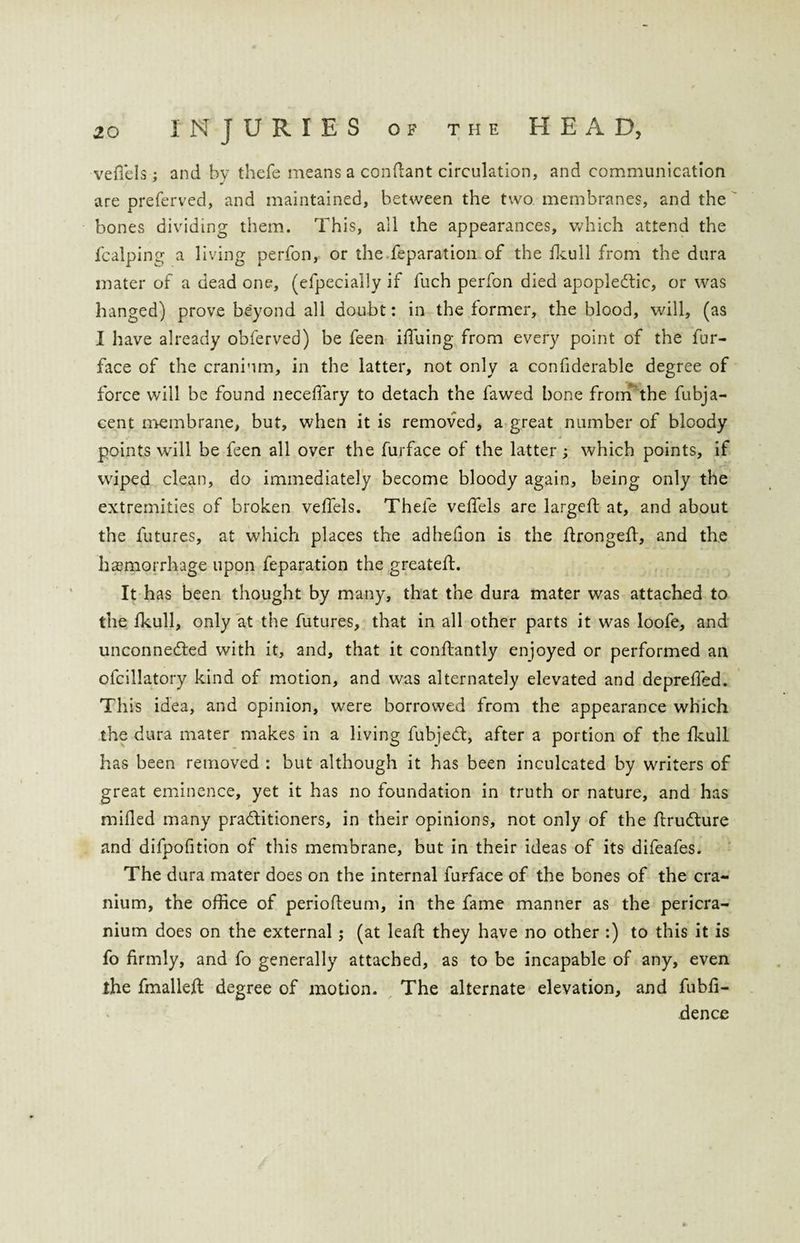 veflels ; and by thefe means a conftant circulation, and communication are preferved, and maintained, between the two membranes, and the bones dividing them. This, all the appearances, which attend the fcalping a living perfon, or the reparation of the fkull from the dura mater of a dead one, (efpecially if fuch perfon died apoplectic, or was hanged) prove beyond all doubt: in the former, the blood, will, (as I have already obferved) be feen iffiiing from every point of the fur- face of the cranium, in the latter, not only a confiderable degree of force will be found neceffary to detach the fawed bone from the fubja- cent membrane, but, when it is removed, a great number of bloody points will be feen all over the furface of the latter ; which points, if wiped clean, do immediately become bloody again, being only the extremities of broken veffels. Thefe veffels are largeft at, and about the futures, at which places the adhelion is the ftrongefl, and the haemorrhage upon feparation the greateft. It has been thought by many, that the dura mater was attached to the fkull, only at the futures, that in all other parts it was loofe, and unconnected with it, and, that it conftantly enjoyed or performed an ofcillatory kind of motion, and was alternately elevated and depreffed. Th is idea, and opinion, wrere borrowed from the appearance which the dura mater makes in a living fubjeCt, after a portion of the fkull has been removed : but although it has been inculcated by writers of great eminence, yet it has no foundation in truth or nature, and has milled many practitioners, in their opinions, not only of the ftruCture and difpofition of this membrane, but in their ideas of its difeafes. The dura mater does on the internal fuFface of the bones of the cra¬ nium, the office of periofleum, in the fame manner as the pericra¬ nium does on the external ; (at lead; they have no other :) to this it is fo firmly, and fo generally attached, as to be incapable of any, even the fmallefl degree of motion. The alternate elevation, and fubli- dence