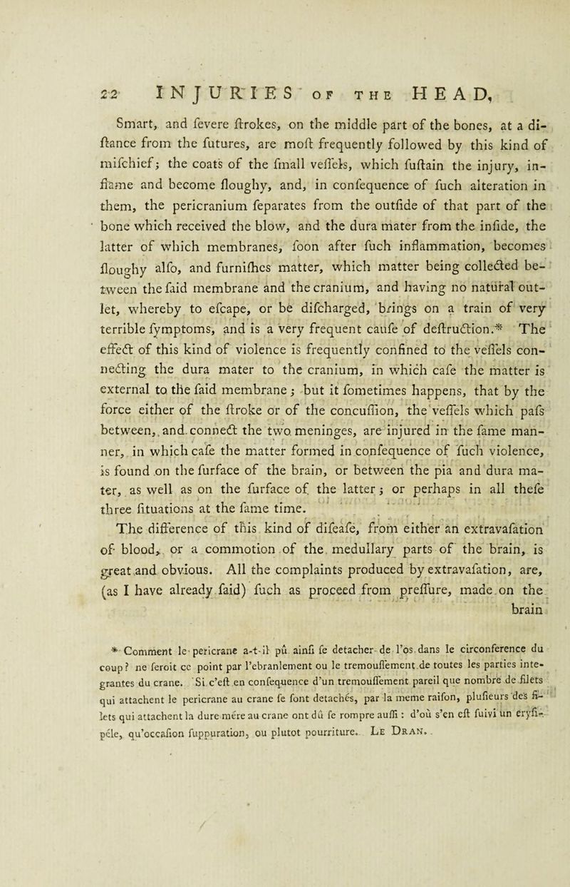 Smart, and fevere ffrokes, on the middle part of the bones, at a di- ffance from the futures, are mod: frequently followed by this kind of mifchief; the coats of the fmall vefiels, which fuftain the injury, in¬ flame and become floughy, and, in confequence of fuch alteration in them, the pericranium feparates from the outfide of that part of the bone which received the blow, and the dura mater from the infide, the latter of which membranes, foon after fuch inflammation, becomes doughy alfo, and furnifhes matter, which matter being collected be¬ tween thefaid membrane and the cranium, and having no natural out¬ let, whereby to efcape, or be difcharged, brings on a train of very terrible fymptoms, and is a very frequent caufe of defiruhiion.* The effect of this kind of violence is frequently confined to the vefiels con¬ necting the dura mater to the cranium, in which cafe the matter is external to the faid membrane ; but it fometimes happens, that by the force either of the droke or of the concufiion, the vefiels which pafs between,, and.connect the two meninges, are injured in the fame man- ner, in which cafe the matter formed in confequence of fuch violence, is found on the furface of the brain, or between the pia and dura ma¬ ter, as well as on the furface of the latter or perhaps in all thefe > r - , . | > three fituations at the fame time. The difference of this kind of difeafe, from either an extravafation of blood, or a commotion of the medullary parts of the brain, is great and obvious. All the complaints produced by extravafation, are, (as I have already faid) fuch as proceed from preffure, made, on the brain * Comment le-pericrane a-t~if pu ainfi fe detacher-deTos dans le circonference du coup? ne feroit cc point par l’ebranlement ou le tremouflemcnt de toutes les parties inte¬ grates du crane. Si c’eft en confequence d’un tremouflement pareil que nombre de filets qui attachent le pericrane au crane fe font detaches, par la meme raifon, plufieurs des fi¬ lets qui attachent la dure mere au crane ont du fe rompre aufli: d’ou s’en eft fuivi un eryfi- pele, qu’occafion fuppuration, ou plutot pourriture. Le Dran.