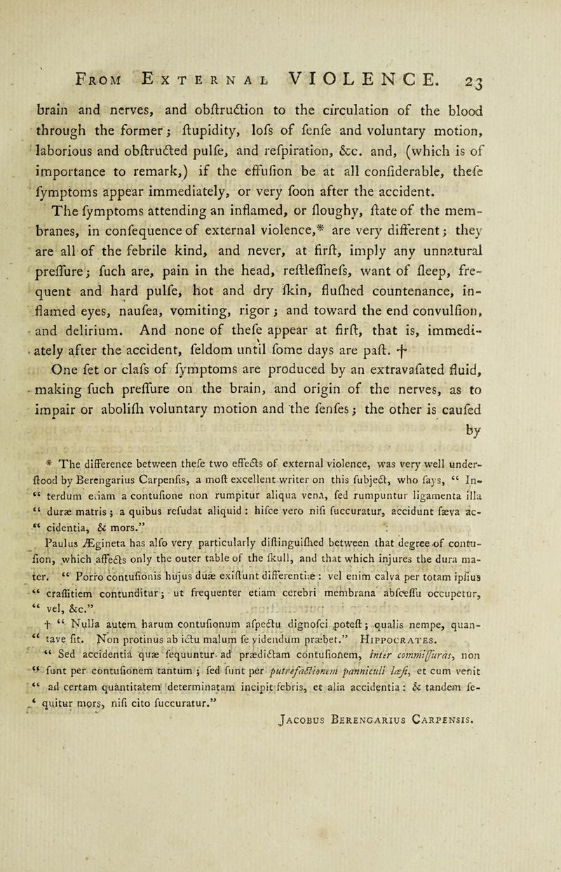 brain and nerves, and obflru&ion to the circulation of the blood through the former; ftupidity, lofs of fenfe and voluntary motion, laborious and obflrudled pulfe, and refpiration, &c. and, (which is of importance to remark,) if the effufion be at all conflderable, thefe fymptoms appear immediately, or very foon after the accident. The fymptoms attending an inflamed, or floughy, date of the mem¬ branes, in confequence of external violence,* are very different; they are all of the febrile kind, and never, at fird, imply any unnatural preflure; fuch are, pain in the head, redleflnefs, want of deep, fre¬ quent and hard pulfe, hot and dry flein, flufhed countenance, in¬ flamed eyes, naufea, vomiting, rigor; and toward the end convulfion, and delirium. And none of thefe appear at firfl, that is, immedi- • ately after the accident, feldom until fome days are pad. •f One fet or clafs of fymptoms are produced by an extravafated fluid, • making fuch preflure on the brain, and origin of the nerves, as to impair or abolifli voluntary motion and the fenfes; the other is caufed by * The difference between thefe two effects of external violence, was very well under- flood by Berengarius Carpenfis, a moft excellent writer on this fubjedl:, who fays, “ In- <c terdum eiiam a contufione non rumpitur aliqua vena, fed rumpuntur ligamenta ilia “ durae matris ; a quibus refudat aliquid : hifee vero nifi fuccuratur, accidunt fseva ac- rt cidentia, Sc mors.” ; Paul us AEgineta has alfo very particularly diftinguifhed between that degree of contu- fioil, which affedts only the outer table of the fkull, and that which injures the dura ma¬ ter. “ Porro contufionis hujus duae exiflunt differentue : vel enim calva per totam ipfius “ craflitiem contunditur; ut frequenter etiam cerebri membrana abfceffu occupetur, “ vel, &c.” t “ Nulla autem harum contufionum afpedtu dignofei poteft; qualis nempe, quan- <£ tave fit. Non protinus ab ictu malum fe yidendum praebet.” Hippocrates. “ Sed accidentia quae fequuntur ad praedidlam contufionem, inttr commiffuras, non “ funt per contufionem tantum ; fed funt per putrefaftionun pannlculi Icsji^ et cum venit “ ad certam quantitatem determinatam incipit febris, et alia accidentia : Sc tandem fe- quitur mors, nifi cito fuccuratur.” Jacobus Berengarius Carpensis.