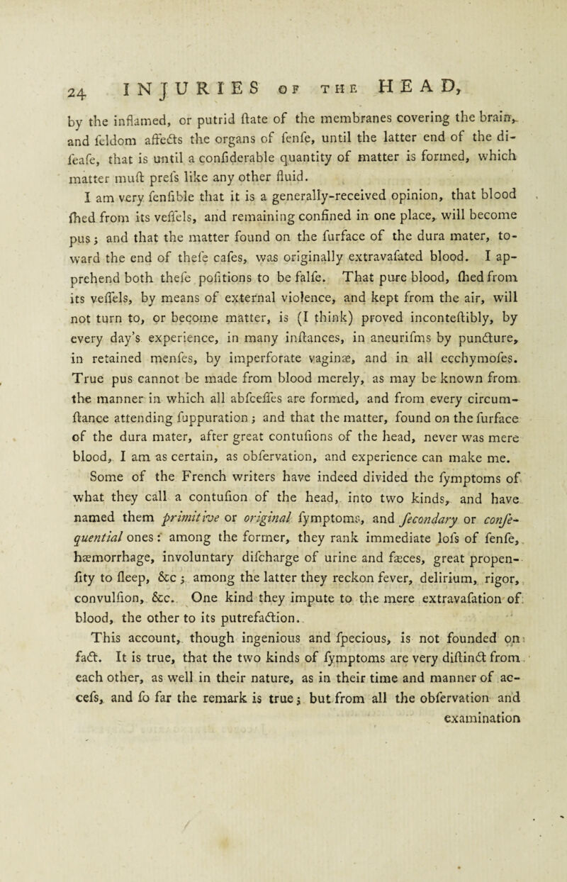 by the inflamed, or putrid Date of the membranes covering the brainy and feldom affedts the organs of fenfe, until the latter end of the di- feafe, that is until a confiderable quantity of matter is formed, which matter muft prels like any other fluid. I am very fenfible that it is a generally-received opinion, that blood fhed from its vefl'els, and remaining confined in one place, will become pus j and that the matter found on the furface of the dura mater, to¬ ward the end of thefe cafes, was originally extravafated blood. I ap¬ prehend both thefe pofitions to be falfe. That pure blood, (hedfrom its veflels, by means of external violence, and kept from the air, will not turn to, or become matter, is (I think) proved inconteflibly, by every day’s experience, in many infiances, in aneurifms by pundture, in retained menfes, by imperforate vaginae, and in all ecchymofes. True pus cannot be made from blood merely, as may be known from the manner in which all abfcefies are formed, and from every circum- fiance attending fuppuration; and that the matter, found on the furface of the dura mater, after great contufions of the head, never was mere blood, I am as certain, as obfervation, and experience can make me. Some of the French writers have indeed divided the fymptoms of what they call a contufion of the head, into two kinds, and have named them primitive or orighial fymptoms, and fecondary or confe- quential onesamong the former, they rank immediate lofs of fenfe, haemorrhage, involuntary difcharge of urine and faeces, great propen- fity to fleep, &c 5 among the latter they reckon fever, delirium, rigor, convulfion, &c. One kind they impute to the mere extravafation of blood, the other to its putrefaction. This account, though ingenious and fpecious, is not founded on fa<fi. It is true, that the two kinds of lymptoms are very difiindt from each other, as well in their nature, as in their time and manner of ac- cefs, and fo far the remark is trues but from all the obfervation and examination