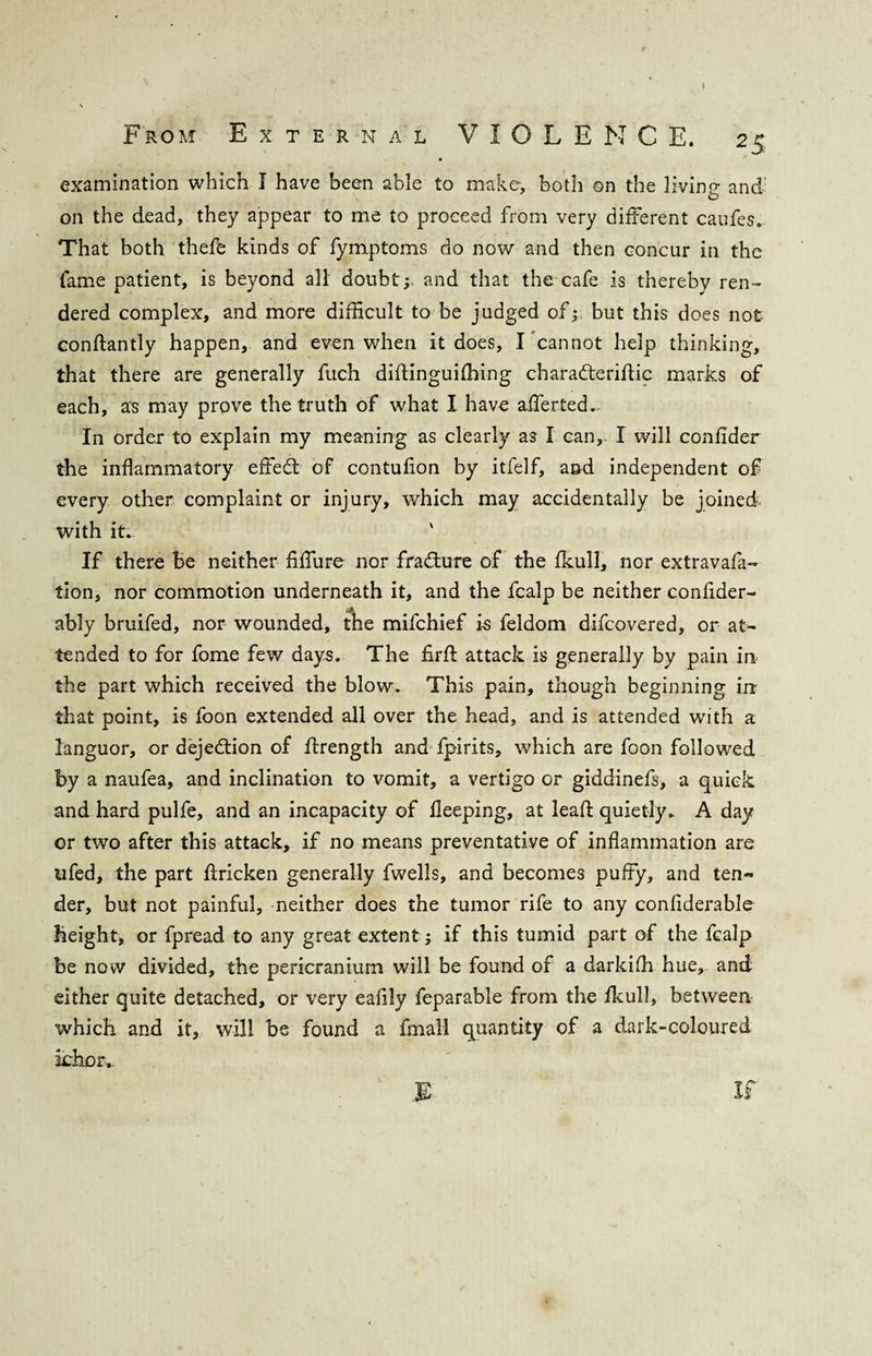 r From External VIOLENCE. 25 • examination which I have been able to make, both on the living and on the dead, they appear to me to proceed from very different caufes. That both thefe kinds of fymptoms do now and then concur in the fame patient, is beyond all doubt; and that the cafe is thereby ren¬ dered complex, and more difficult to be judged of; but this does not conftantly happen, and even when it does, I cannot help thinking, that there are generally fuch diftinguidling charafteriflic marks of each, as may prove the truth of what I have afferted.. In order to explain my meaning as clearly as I can, I will confider the inflammatory effect of contufion by itfelf, and independent of every other complaint or injury, which may accidentally be joined with it. ' If there Be neither fiffure nor fracture of the fkull, nor extravafa- tion, nor commotion underneath it, and the fcalp be neither confider- ably bruifed, nor wounded, the mifchief i-s feldom difcovered, or at¬ tended to for fome few days. The firft attack is generally by pain in the part which received the blow. This pain, though beginning in that point, is foon extended all over the head, and is attended with a languor, or dejedlion of ffrength and fpirits, which are foon followed by a naufea, and inclination to vomit, a vertigo or giddinefs, a quick and hard pulfe, and an incapacity of fleeping, at lead quietly. A day or two after this attack, if no means preventative of inflammation are ufed, the part ftricken generally fwells, and becomes puffy, and ten¬ der, but not painful, neither does the tumor rife to any confiderable Height, or fpread to any great extent; if this tumid part of the fcalp be now divided, the pericranium will be found of a darkiffi hue, and either quite detached, or very eaflly feparable from the fkull, between which and it, will be found a fmall quantity of a dark-coloured ichor. E If