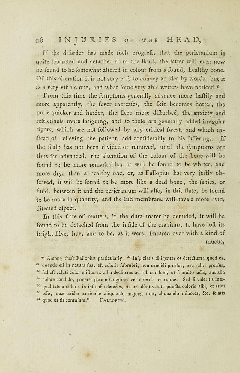 ♦ If the diforder has made fuel) progrefs, that the pericranium is quite feparated and detached from the fkull, the latter will even now be found to be fomewhat altered in colour from a found, healthy bone. Of this alteration it is not very eafy to convey an idea by words, but it is a very vifible one, and what fome very able writers have noticed.* From this time the lymptoms generally advance more hafily and more apparently, the fever increafes, the fkin becomes hotter, the puhe quicker and harder, the fleep more difurbed, the anxiety and refleffnefs more fatiguing, and .to thefe are generally added irregular rigors, which are not followed by any critical fweat, and which iij- f ead of relieving the patient, add confiderably to his bufferings. If the fcalp has not been divided or removed, until the fymptoms are thus far advanced, the alteration of the colour of the bone will be found to be more remarkable; it will be found to be whiter, and more dry, than a healthy one, or, as Fallopius has very jufly ob- ferved, it will be found to be more like a dead bone; the fanies, or • * fluid, between it and the pericranium will alfo, in this fate, be found to be more in quantity, and the faid membrane will have a more livid, difeafed afped. In this fate of matters, if the dura mater be denuded, it will be found to be detached from the infde of the cranium, to have lof its bright filver hue, and to be, as it were, fmeared over with a kind of mucus, * Among thefe Fallopius particularly: “ Infpiciatis diligenter os dete&umj quod os, “ quando eft in natura fua, eft coloris fubrubri, non candidi prorfus, nec rubri prorfus, fed eft veluti color miftus ex albo declinans ad rubicundum, ut ft multo la£te, aut alio “ colore candido, poneres parum fanguinis vel alterius rei rubrse. Sed ft videritis inae- <c qualitatem coloris in ipfo ofle detedlo, ita ut adftnt veluti pun&a coloris albi, et aridi “ oflis, quae aridae particulae aliquando majores funt, aliquando minores, &c. feiatis “ quod os ftt contufum.” Fallopius.