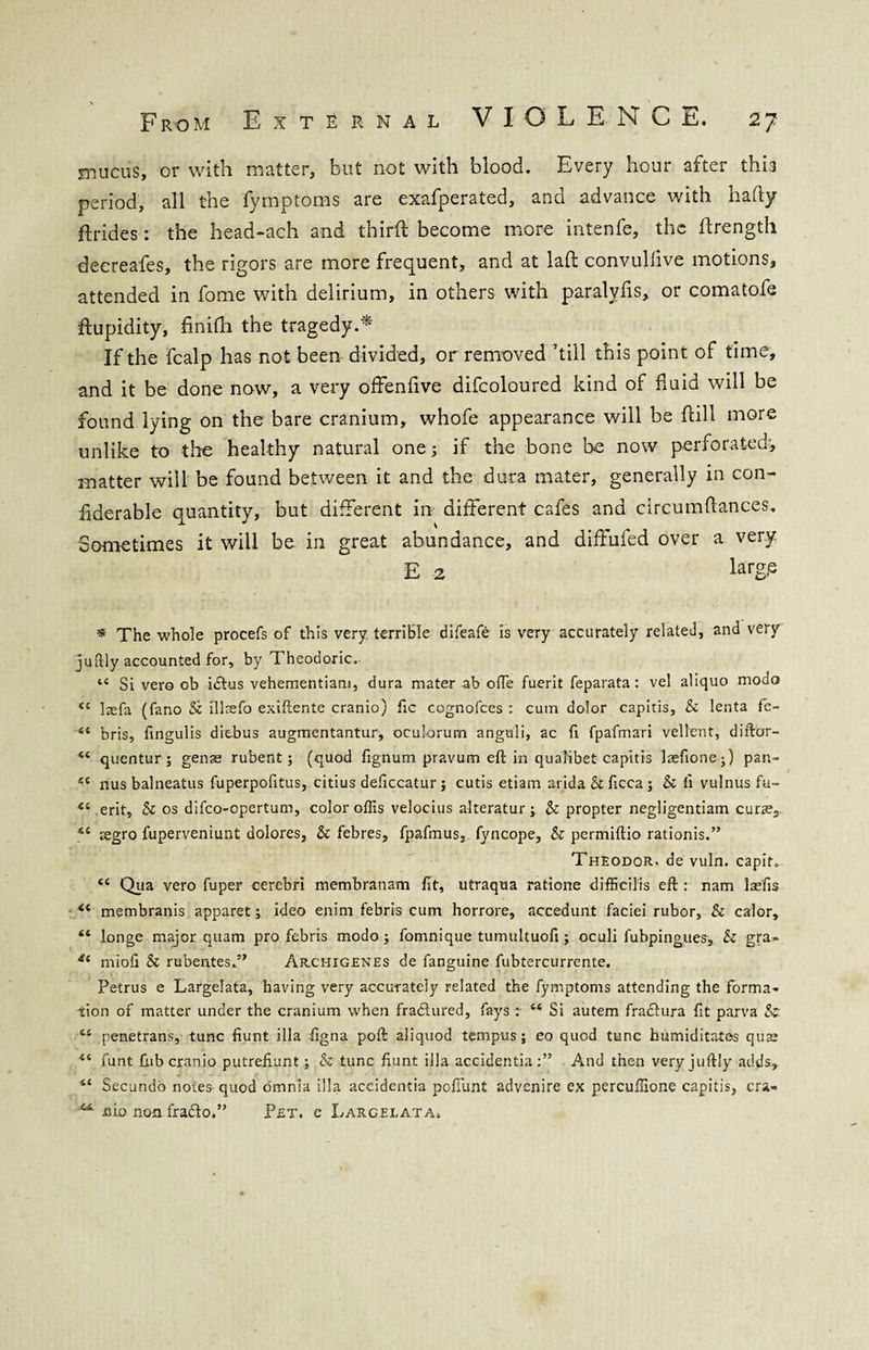 mucus, or with matter, but not with blood. Every hour after this period, all the fymptoms are exafperated, and advance with hafty ftrides: the head-ach and third become more intenfe, the drength decreafes, the rigors are more frequent, and at lad convuliive motions, attended in fome with delirium, in others with paralyfis, or comatofe dupidity, finidi the tragedy.* If the fcalp has not been divided, or removed ’till this point of time, and it be done now, a very offendve difcoloured kind of fluid will be found lying on the bare cranium, whofe appearance will be dill more unlike to the healthy natural one; if the bone be now perforated, matter will be found between it and the dura mater, generally in con- iiderable quantity, but different in different cafes and circumdances. Sometimes it will be in great abundance, and diddled over a very E 2 Lrg(e * The whole procefs of this very terrible difeafe is very accurately related, and very juftly accounted for, by Theodoric. “ Si vero ob idtus vehementiam, dura mater ab ofte fuerit feparata: vel aliquo modo <c laefa (fano Sz illaefo exiftente cranio) fic cognofces : cum dolor capitis, & lenta fc- “ bris, fmgulis diebus augmentantur, oculorum anguli, ac fi fpafmari vellent, diftor- 44 quentur; genae rubent; (quod lignum pravum eft in qualibet capitis laefione;) pan- ec nus balneatus fuperpofitus, citius deficcatur j cutis etiam arida Sz ficca ; Sz ft vulnus fu- 44 erit, Sz os difco-opertum, color oflis velocius alteratur; Sz propter negligentiam curse, 44 aegro fuperveniunt dolores, Sz febres, fpafmus, fyncope, Sz permiftio rationis.” Theodor, de vuln. capitv 44 Qua vero fuper cerebri membranam fit, utraqua ratione difficilis eft : nam laefis 44 membranis apparet; ideo enim febris cum horrore, accedunt faciei rubor, & calor, 46 longe major quam pro febris modo; fomnique tumultuofi; oculi fubpingues, Sz gra- *4 mioft Sz rubentes.” Archigenes de fanguine fubtercurrente. Petrus e Largelata, having very accurately related the fymptoms attending the forma¬ tion of matter under the cranium when fractured, fays r 44 Si autem fradtura fit parva Sz. 44 penetrans, tunc fiunt ilia ftgna poft aliquod tempus; eo quod tunc humiditatos quae 44 funt fub cranio putreftunt; Sz tunc fiunt ilia accidentia:” And then very juftly adds, 44 Secundo notes quod omnia ilia accidentia poftimt advenire ex percuffione capitis, cra- mo non fradlo.” Pet. e Largelata,