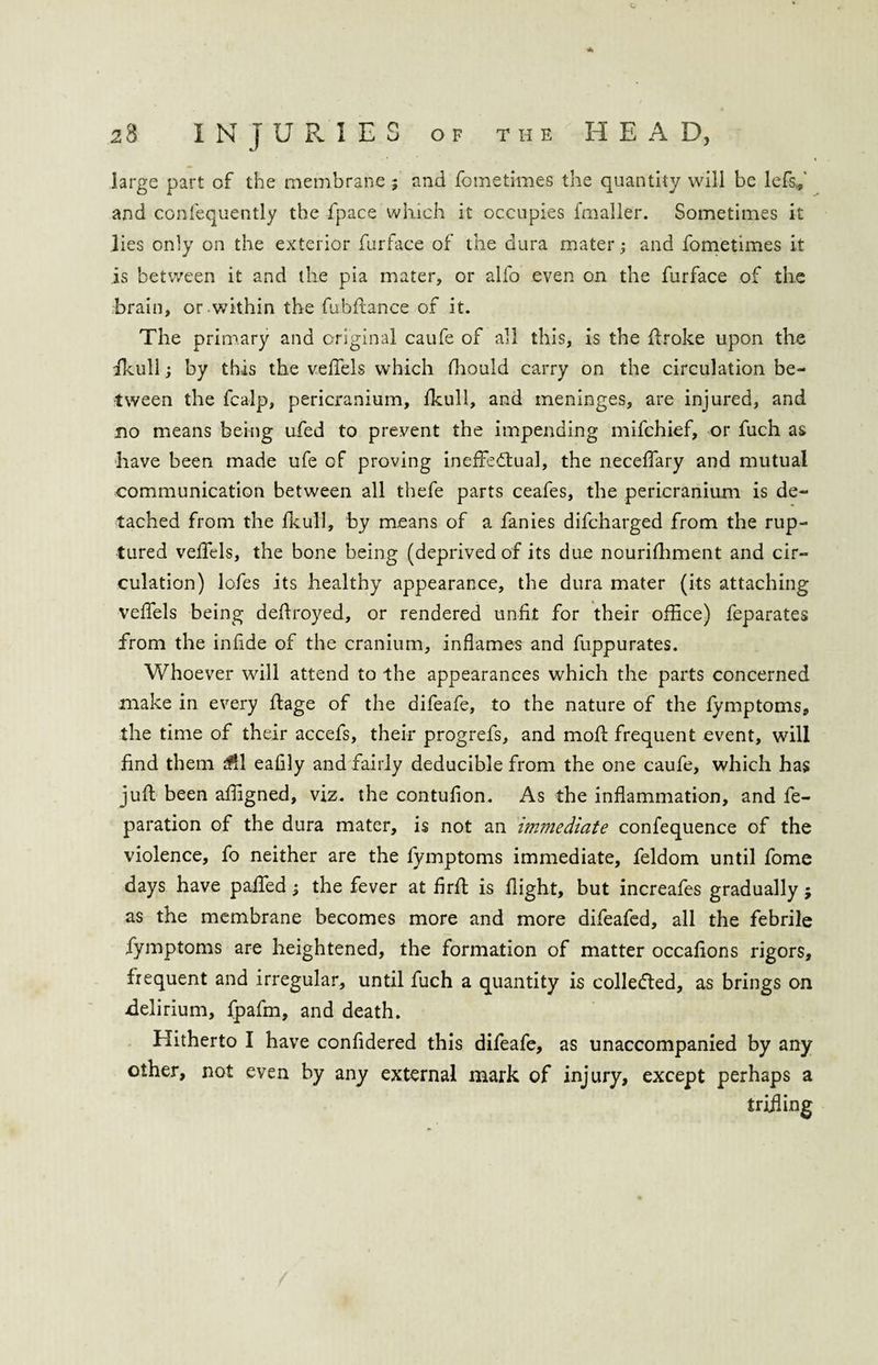 c. a large part of the membrane; and fometimes the quantity will be lefs* and confequently the fpace which it occupies fmaller. Sometimes it lies only on the exterior furface of the dura mater; and fometimes it is between it and the pia mater, or alfo even on the furface of the brain, or within the fubftance of it. The primary and original caufe of all this, is the (broke upon the fkull; by this the veffels which fhould carry on the circulation be¬ tween the fcalp, pericranium, fkull, and meninges, are injured, and no means being ufed to prevent the impending mifchief, or fuch as have been made ufe of proving ineffectual, the neceffary and mutual communication between all thefe parts ceafes, the pericranium is de¬ tached from the fkull, by means of a fanies difcharged from the rup¬ tured veffels, the bone being (deprived of its due nourishment and cir¬ culation) lofes its healthy appearance, the dura mater (its attaching veffels being deffroyed, or rendered unfit for their office) feparates from the infide of the cranium, inflames and fuppurates. Whoever will attend to the appearances which the parts concerned make in every ftage of the difeafe, to the nature of the fymptoms, the time of their accefs, their progrefs, and rnofl frequent event, will find them $1 eafily and fairly deducible from the one caufe, which has juft been affigned, viz. the contufion. As the inflammation, and re¬ paration of the dura mater, is not an immediate confequence of the violence, fo neither are the fymptoms immediate, feldom until fome days have paffed; the fever at firft is flight, but increafes gradually j as the membrane becomes more and more difeafed, all the febrile fymptoms are heightened, the formation of matter occafions rigors, frequent and irregular, until fuch a quantity is collected, as brings on -delirium, fjpafm, and death. Hitherto I have confidered this difeafe, as unaccompanied by any other, not even by any external mark of injury, except perhaps a trifling