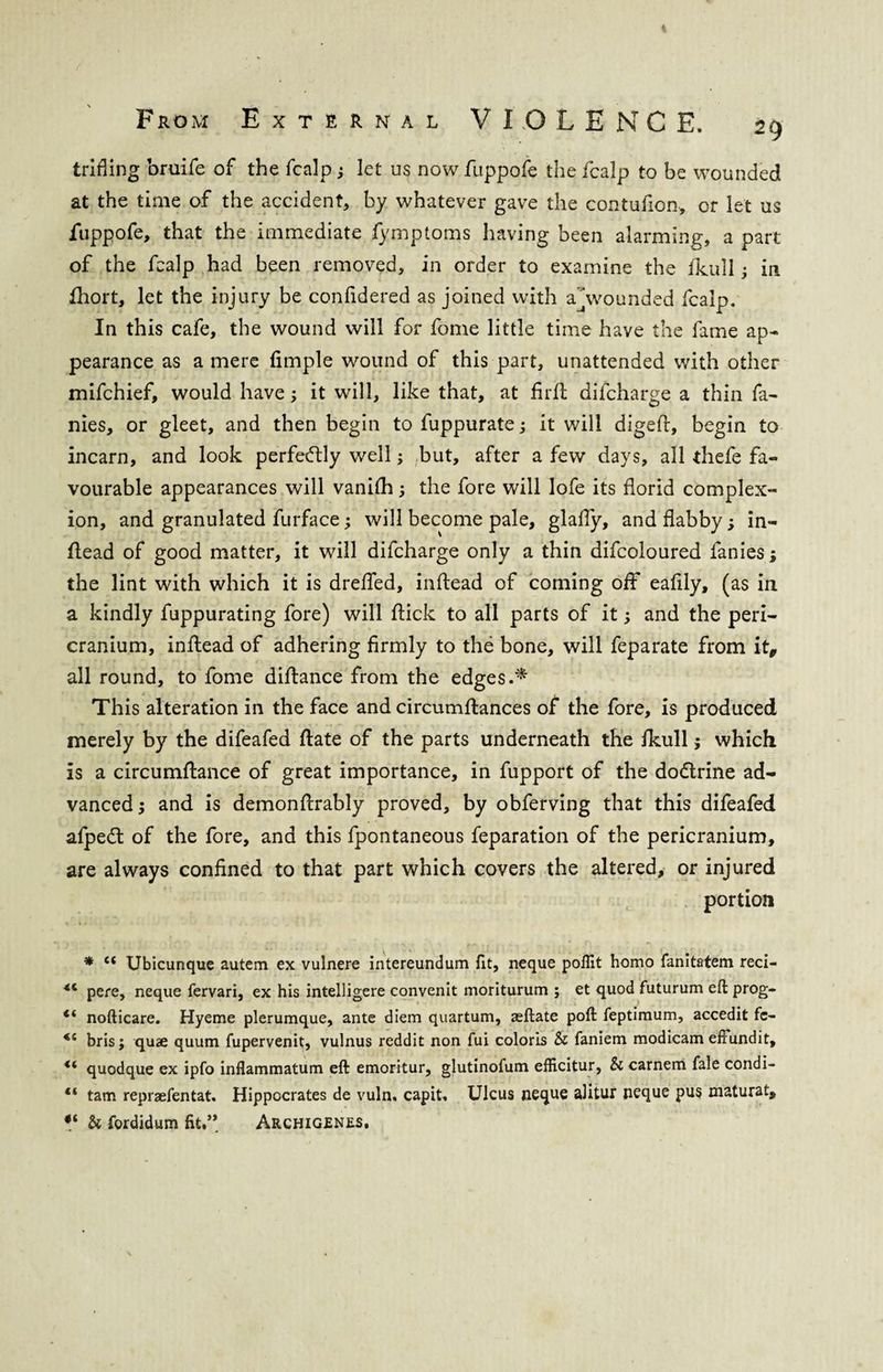 trifling bruife of the fcalp ; let us now fuppofe the fcalp to be wounded at the time of the accident, by whatever gave the contufion, or let us fuppofe, that the immediate fymptoms having been alarming, a part of the fcalp had been removed, in order to examine the fkull; in Short, let the injury be confidered as joined with abounded fcalp. In this cafe, the wound will for fome little time have the fame ap¬ pearance as a mere Simple wound of this part, unattended with other mifchief, would have; it will, like that, at firSt difcharge a thin fa¬ mes, or gleet, and then begin to fuppurate it will digeft, begin to incarn, and look perfectly well; but, after a few days, all thefe fa¬ vourable appearances will vanifh; the fore will lofe its florid complex¬ ion, and granulated furface; will become pale, glaffy, and flabby; in¬ stead of good matter, it will difcharge only a thin difcoloured fanies; the lint with which it is dreffed, inftead of coming off eafily, (as in a kindly fuppurating fore) will flick to all parts of it and the peri¬ cranium, inflead of adhering firmly to the bone, will feparate from it, all round, to fome diflance from the edges.* This alteration in the face and circumstances of the fore, is produced merely by the difeafed flate of the parts underneath the fkull; which is a circumftance of great importance, in fupport of the do&rine ad¬ vanced and is demonftrably proved, by obferving that this difeafed afpedt of the fore, and this fpontaneous feparation of the pericranium, are always confined to that part which covers the altered, or injured portion * (t Ubicunque autem ex vulnere intereundum fit, neque pollit homo fanitatem reci- *c pere, neque fervari, ex his intelligere convenit moriturum ; et quod futurum eft prog- <( nofticare. Hyeme plerumque, ante diem quartum, aeftate poft feptimum, accedit fc- *6 bris ; quae quum fupervenit, vulnus reddit non fui coloris & faniem modicam effundit, *6 quodque ex ipfo inflammatum eft emorrtur, glutinofum efficitur, & carnem fale condi- “ tam repraefentat. Hippocrates de vuln. capit. Ulcus neque alitur neque pus maturat, V Si fordidum fit,’* Archigenes.