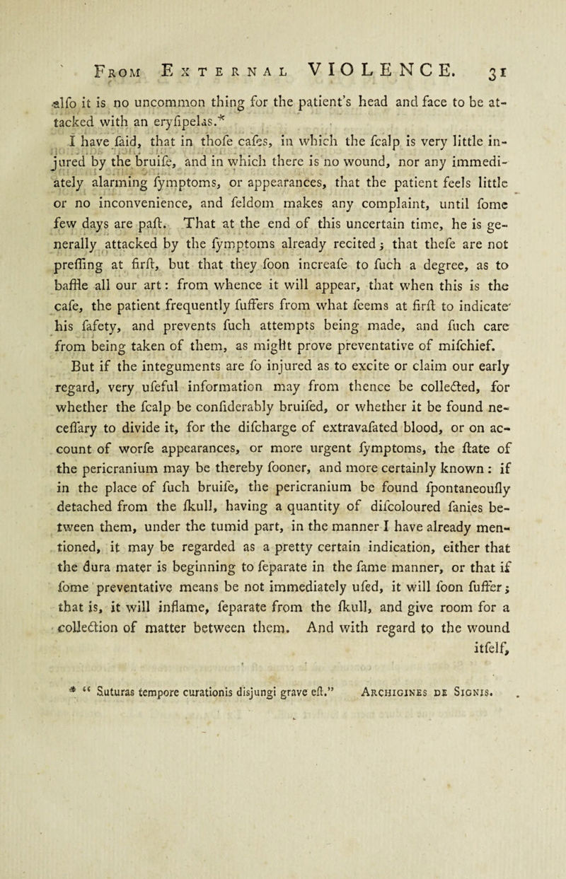 ■alfo it is no uncommon thing for the patient’s head and face to be at¬ tacked with an eryfipelas.* V.. VI 1 . i « • - ■ ✓ > •. ■ « I have (aid, that in thofe cafes, in which the fcalp is very little in¬ jured by the bruife, and in which there is no wound, nor any immedi- ately alarming fymptoms, or appearances, that the patient feels little or no inconvenience, and feldom makes any complaint, until fome few days are part. That at the end of this uncertain time, he is ge¬ nerally attacked by the fymptoms already recited ; that thefe are not prefling at firft, but that they foon increafe to fuch a degree, as to baffle all our art: from whence it will appear, that when this is the cafe, the patient frequently fuffers from what feems at firft to indicate' his fafety, and prevents fuch attempts being made, and fuch care from being taken of them, as might prove preventative of mifchief. But if the integuments are fo injured as to excite or claim our early regard, very ufeful information may from thence be collected, for whether the fcalp be confiderably bruifed, or whether it be found ne- ceflary to divide it, for the difcharge of extravafated blood, or on ac¬ count of worfe appearances, or more urgent fymptoms, the ftate of the pericranium may be thereby fooner, and more certainly known : if in the place of fuch bruife, the pericranium be found fpontaneoufly detached from the fkull, having a quantity of diicoloured fanies be¬ tween them, under the tumid part, in the manner I have already men¬ tioned, it may be regarded as a pretty certain indication, either that the dura mater is beginning to feparate in the fame manner, or that if fome preventative means be not immediately ufed, it will foon fuffer; that is, it will inflame, feparate from the fluill, and give room for a collection of matter between them. And with regard to the wound itfelf. * “ Suturas tempore curationis disjungi grave eft.” Archigines de Signjs.