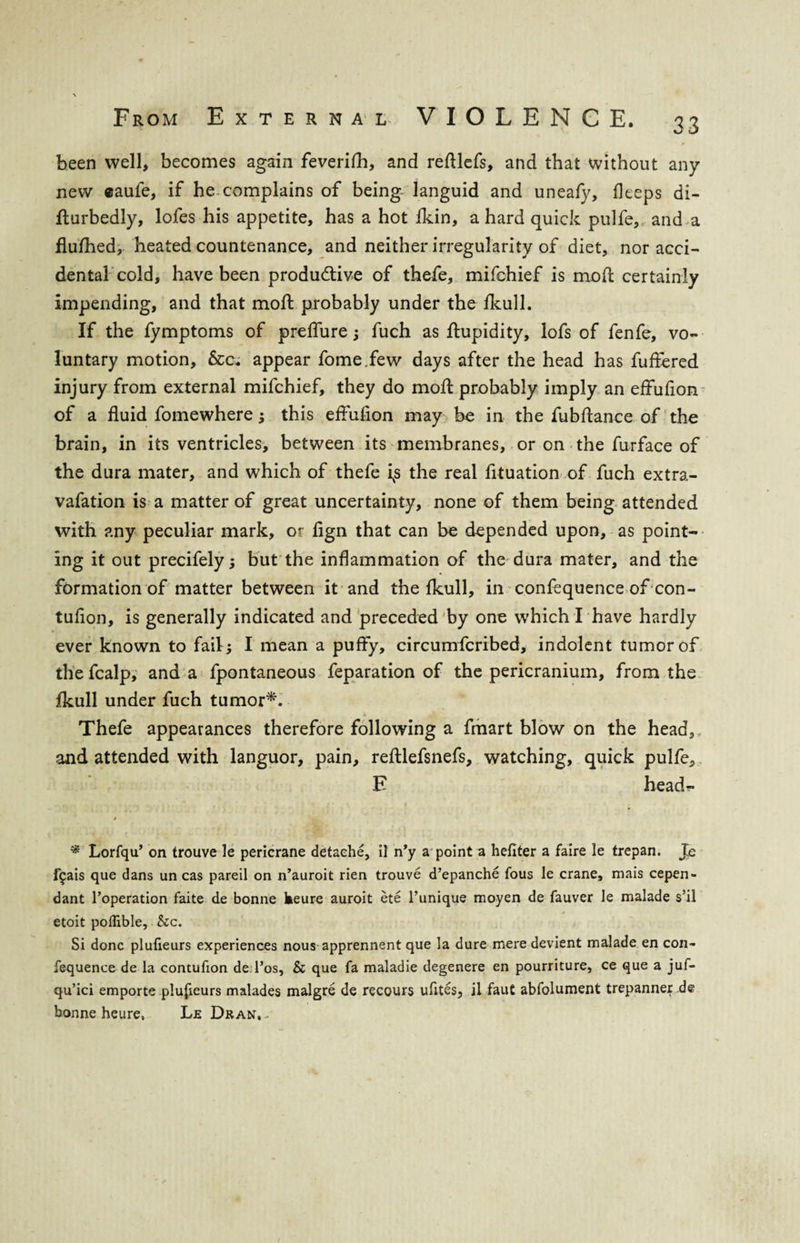 been well, becomes again feverifh, and refllefs, and that without any new «aufe, if he complains of being languid and uneafy, fleeps di- fturbedly, lofes his appetite, has a hot fkin, a hard quick pulfe, and a flufhed, heated countenance, and neither irregularity of diet, nor acci¬ dental cold, have been productive of thefe, mifchief is mod certainly impending, and that molt probably under the fkull. If the fymptoms of prefiure ; fuch as flupidity, lofs of fenfe, vo¬ luntary motion, &c. appear fome.few days after the head has fuffered injury from external mifchief, they do moil probably imply an effuflon of a fluid fomewhere; this effuflon may be in the fubftance of the brain, in its ventricles, between its membranes, or on the furface of the dura mater, and which of thefe i^s the real fituation of fuch extra- vafation is a matter of great uncertainty, none of them being attended with any peculiar mark, or flgn that can be depended upon, as point¬ ing it out precifely; but the inflammation of the dura mater, and the formation of matter between it and the fkull, in confequence of con- tufion, is generally indicated and preceded by one which I have hardly ever known to fail; I mean a puffy, circumfcribed, indolent tumor of thefcalp, and a fpontaneous feparation of the pericranium, from the fkull under fuch tumor*. Thefe appearances therefore following a fmart blow on the head, and attended with languor, pain, reftlefsnefs, watching, quick pulfe, E head?- i * Lorfqu’ on trouve le pericrane detaehe, il n’y a point a hefiter a faire le trepan. Je f$ais que dans un cas pared on n’auroit rien trouve d’epanche fous le crane, mais cepen- dant l’operation faite de bonne keure auroit ete l’unique moyen de fauver le malade s!il etoit poflible, &c. Si done plufieurs experiences nous apprennent que la dure mere devient malade en con¬ fequence de la contufion deTos, & que fa maladie degenere en pourriture, ce que a juf- qu’ici emporte plufieurs malades malgre de recours ufites, il faut abfolument trepanner de bonne heure, Le Dran,-