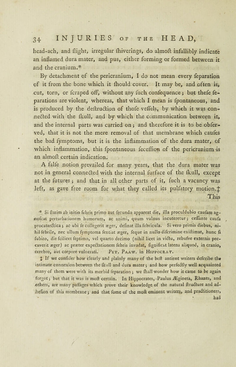 head-ach, and flight, irregular fhiverings, do almofl infallibly indicate an inflamed dura mater, and pus, either forming or formed between it and the cranium.* By detachment of the pericranium, I do not mean every feparation of it from the bone which it fliould cover. It may be, and often is, cut, torn, or fcraped off, without any fuch confequence; but thefe fe- parations are violent, whereas, that which I mean is fpontaneous, and is produced by the deftrudtion of thofe veflels, by which it was con¬ nected with the fkull, and by which the communication between it, and the internal parts was carried on; and therefore it is to be obfer- ved, that it is not the mere removal of that membrane which caufes the bad fymptoms, but it is the inflammation of the dura mater, of which inflammation, this fpontaneous feceflion of the pericranium is an almofl certain indication. A falfe notion prevailed for many years, that the dura mater was not in general conne&ed with the internal furface of the fkull, except at the futures; and that in all other parts of it, fuch a vacancy was left, as gave free room for what they called its pulfatory motion.J This * Si ftatim ab initio febris primo aut fecundo appareat die, ilia proculdubio caufam ag- rnofcat perturbationem humorum, ac animi, quum vulnus incuteretur; cefiante caufa procatar&ica ; ac ubi fe collegerit reger, definat ilia febricula. Si vero primis diebus, ni¬ hil febrile, nec ullum fymptoma fentiat seger, feque in nullo difcrimine exiftimat, hunc fi fubito, die fcilicet feptimo, vel quarto decimo (nihil licet in viCtu, rebufve externis pec- caverit xger) ac praeter expeCtationem febris invadat, figDificat latens aliquod, in cranio, cerebro, aut corpore vulnerati. Pet. Paaw. in Hippocrat. X If we confider how clearly and plainly many of the belt antient writers defcribe the intimate connexion between the fkull and dura mater; and how perfectly well acquainted many of them were with its morbid feparation ; we fliall wonder how it came to be again forgot; but that it was is moft certain. In Hippocrates, Paulus iEgineta, Rhazes, and others, are many paftages which prove their knowledge of the natural ftruCture and ad- hefion of this membrane; and that fome of the moft eminent writers, and practitioners, v * had