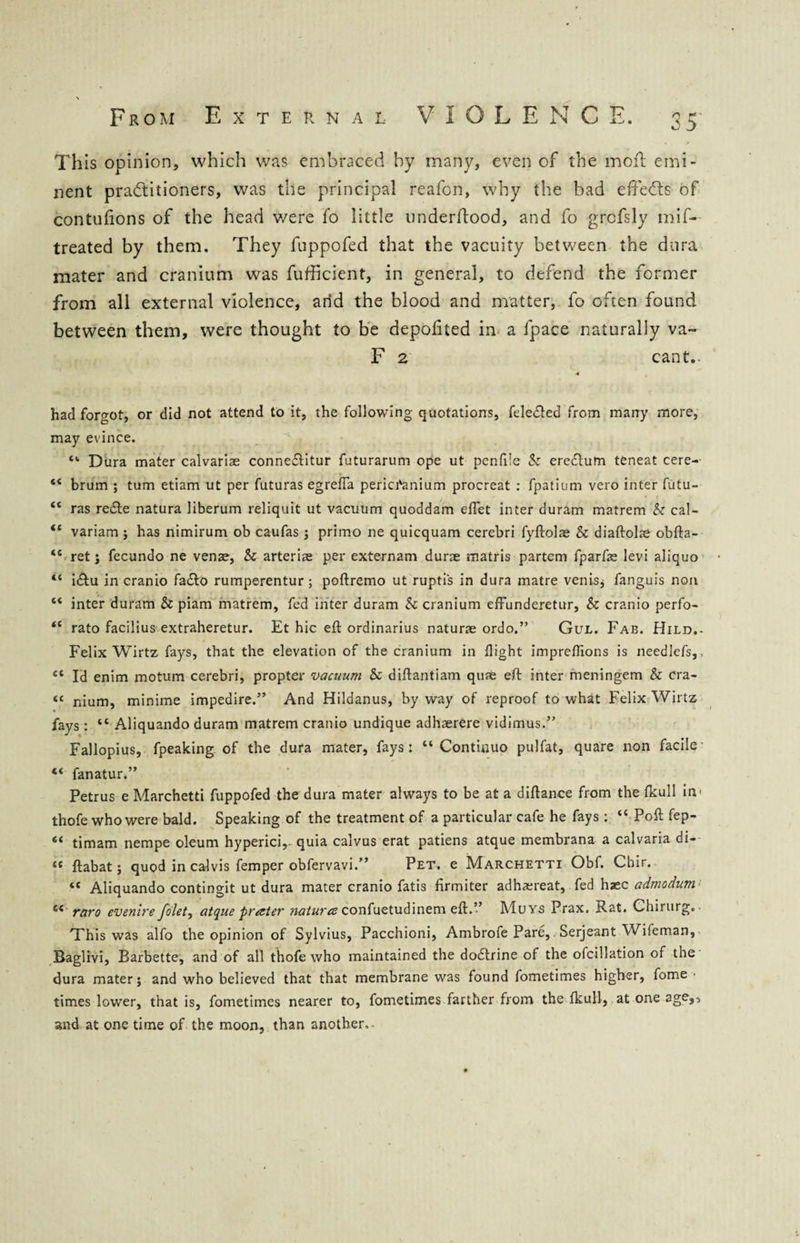 This opinion, which was embraced by many, even of the moil emi¬ nent practitioners, was the principal reafon, why the bad effeCts of contufions of the head were fo little underftood, and fo grcfsly mif- treated by them. They fuppofed that the vacuity between the dura mater and cranium was fufficient, in general, to defend the former from all external violence, arid the blood and matter, fo often found between them, were thought to be depofited in a fpace naturally va- F 2 cant.. < had forgot, or did not attend to it, the following quotations, fele&ed from many more, may evince. “• Dura mater calvariae conne&itur futurarum ope ut penfile k eredtum teneat cere- “ brum ; turn etiam ut per futuras egrefia pericranium procreat : fpatium vero inter futu- “ ras re£te natura liberum reliquit ut vacuum quoddam eflet inter duram matrem k cal- <£ variam ; has nimirum ob caufas ; primo ne quicquam cerebri fyftolae k diaftolae obfta- “ ret; fecundo ne venae, k arteriae per externam dune matris partem fparfae levi aliquo “ i&u in cranio fa&o rumperentur; poftremo ut ruptis in dura matre venisj fanguis non “ inter duram k piam matrem, fed inter duram k cranium effunderetur, k cranio perfo- <c rato facilius extraheretur. Et hie eft ordinarius naturae ordo.” Gul. Fab. Hild.- Felix Wirtz fays, that the elevation of the cranium in flight impreflions is needlefs,, cl Id enim motum cerebri, propter vacuum k diftantiam quae eft inter meningem k cra- « nium, minime impedire.” And Hildanus, byway of reproof to what Felix Wirtz fays : “ Aliquando duram matrem cranio undique adhaerere vidimus.” Fallopius, fpeaking of the dura mater, fays: “ Continuo pulfat, quare non facile “ fanatur.” Petrus e Marchetti fuppofed the dura mater always to be at a diftance from the fkull in- thofe who were bald. Speaking of the treatment of a particular cafe he fays : “ Poft fep- “ timam nempe oleum hyperici,. quia calvus erat patiens atque membrana a calvaria di- “ ftabat; quod in calvis femper obfervavi.” Pet. e Marchetti Obf. Cbir.. “ Aliquando contingit ut dura mater cranio fatis firmiter adh^ereat, fed hjec admodum s< raro evenire folet, atque prater natura confuetudinem eft.” Muys Prax. Rat. Chirurg. This was alfo the opinion of Sylvius, Pacchioni, Ambrofe Pare, Serjeant Wifeman, Baglivi, Barbette, and of all thofe who maintained the doctrine of the ofcillation of the dura mater; and who believed that that membrane was found fometimes higher, fome ■ times lower, that is, fometimes nearer to, fometimes farther from the fkull, at one age,, and at one time of the moon, than another,.