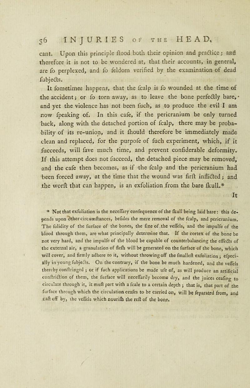 cant. Upon this principle flood both their opinion and practice; and therefore it is not to be wondered at, that their accounts, in general, are fo perplexed, and fo feldom verified by the examination of dead fubje&s. It fometim&s happens, that the fcalp is fo wounded at the time of the accident; or fo torn away, as to leave the bone perfe&ly bare,* and yet the violence has not been fucb, as to produce the evil I am now fpeaking of. In this cafe, if the pericranium be only turned back, along with the detached portion of fcalp, there may be proba¬ bility of its re-union, and it fhould therefore be immediately made clean and replaced, for the purpofe of fuch experiment, which, if it fucceeds, will fave much time, and prevent confiderable deformity. If this attempt does not fucceed, the detached piece may be removed, and the cafe then becomes, as if the fcalp and the pericranium had been forced away, at the time that the wound was firft inflicfted; and the word; that can happen, is an exfoliation from the bare fkull.* It * Not that exfoliation is the neceffary confequence of the fkall being laid bare: this de¬ pends upon other circumftances, befides the mere removal of the fcalp, and pericranium. The folidity of the furface of the bones, the fize of.the veffels, and the impulfe of the blood through them, are what principally determine that. If the cortex of the bone be not very hard, and the impulfe of the blood be capable of counterbalancing the effe&s of the external air, a granulation of flefti will be generated on the furface of the bone, which will cover, and firmly adhere to it, without throwing off the fmalleft exfoliation; efpeci- ally in young fubjeds. On the contrary, if the bone be much hardened, and the veffels thereby conftringed ; or if fuch applications be made ufe of, as will produce an artificial conftridtion of them, the furface will neceffarily become dry, and the juices ceafing to circulate through it, it mud part with a fcale to a certain depth ; that is, that part of the furface through which the circulation ceafes to be carried on, will be feparated from, and caft off by, the veffels which nourifti the reft of the bone.