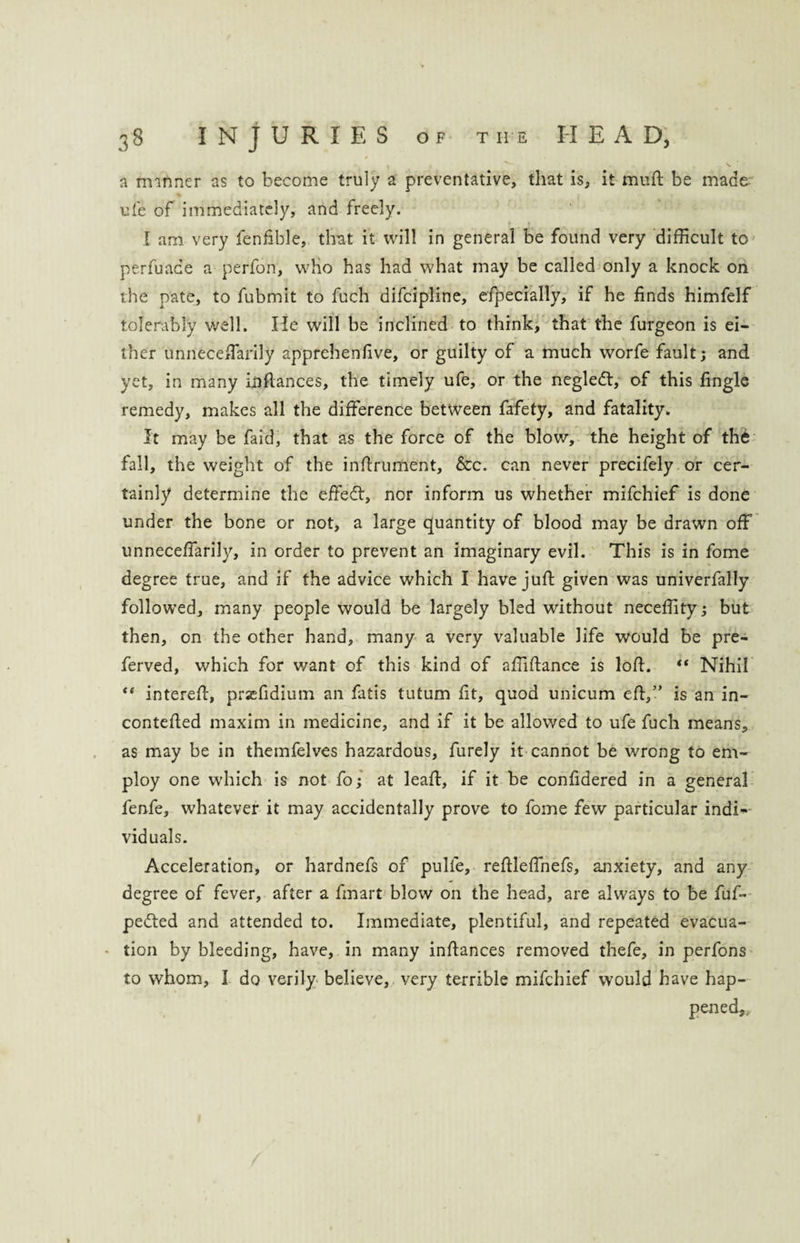 . , v V a manner as to become truly a preventative, that is, it muft be made ufe of immediately, and freely. I am very fenfible, that it will in general be found very difficult to perfuace a perfon, who has had what may be called only a knock on the pate, to fubmit to fuch difeipline, especially, if he finds himfelf tolerably well. He will be inclined to think, that the furgeon is ei¬ ther unneceffarily apprehenfive, or guilty of a much worfe fault; and yet, in many infiances, the timely ufe, or the negledt, of this Single remedy, makes all the difference between fafety, and fatality. It may be faid, that as the force of the blow, the height of th6 fall, the weight of the infirument, &c. can never precifely or cer¬ tainly determine the effect, nor inform us whether mifehief is done under the bone or not, a large quantity of blood may be drawn off unneceffarily, in order to prevent an imaginary evil. This is in fome degree true, and if the advice which I have juft given was univerfally followed, many people would be largely bled without neceffity; but then, on the other hand, many a very valuable life would be pre- ferved, which for want of this kind of affiftance is loft. Nihil “ intereft, prsefidium an fatis tutum fit, quod unicum eft,” is an in- contefted maxim in medicine, and if it be allowed to ufe fuch means, as may be in themfelves hazardous, furely it cannot be wrong to em¬ ploy one wdiich is not fo; at leaft, if it be confidered in a general fenfe, whatever it may accidentally prove to fome few particular indi¬ viduals. Acceleration, or hardnefs of pulfe, reftleffnefs, anxiety, and any degree of fever, after a fmart blow on the head, are always to be fufi- pe<fted and attended to. Immediate, plentiful, and repeated evacua¬ tion by bleeding, have, in many inftances removed thefe, in perfons to whom, I do verily believe, very terrible mifehief would have hap-