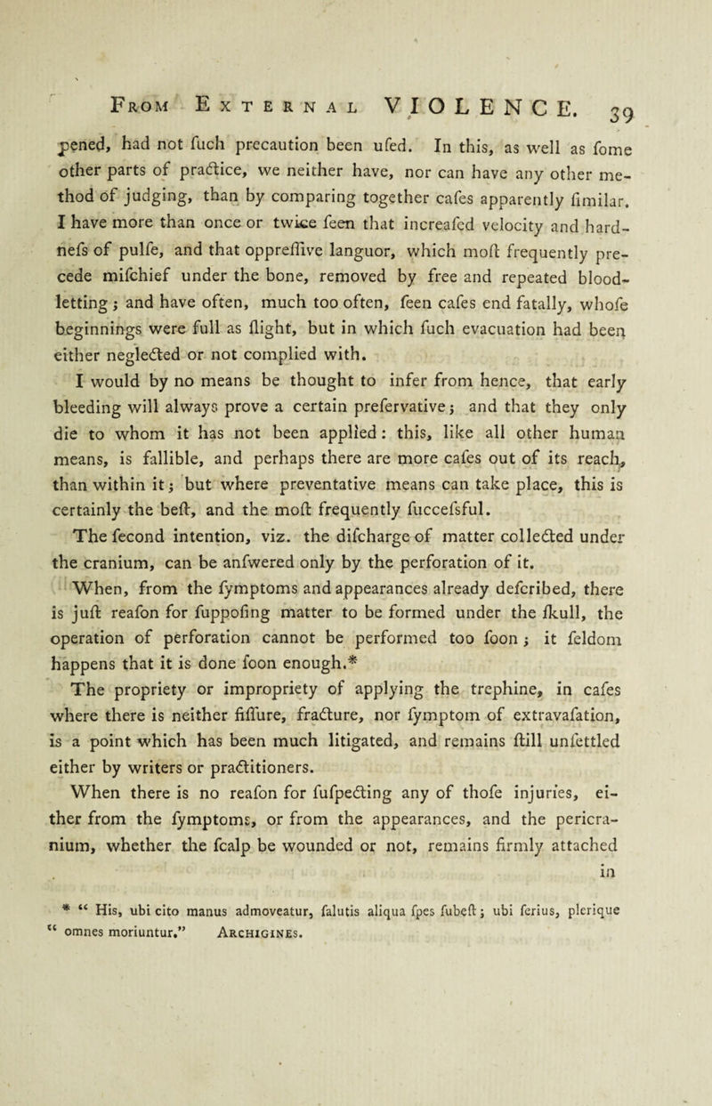 pened, had not flich precaution been ufed. In this, as well as fome other parts of practice, we neither have, nor can have any other me¬ thod of judging, than by comparing together cafes apparently fimilar. I have more than once or twice feen that increafcd velocity and hard- nefs of pulfe, and that oppredive languor, which mod frequently pre¬ cede mifchief under the bone, removed by free and repeated blood¬ letting ; and have often, much too often, feen cafes end fatally, whofe beginnings were full as flight, but in which fuch evacuation had been either neglected or not complied with. I would by no means be thought to infer from hence, that early bleeding will always prove a certain prefervative j and that they only die to whom it has not been applied : this, like all other human means, is fallible, and perhaps there are more cafes out of its reach,, than within it; but where preventative means can take place, this is certainly the bed, and the mod frequently fuccefsful. The fecond intention, viz. the difcharge of matter collected under the cranium, can be anfwered only by the perforation of it. When, from the fymptoms and appearances already defcribed, there is jud reafon for fuppofing matter to be formed under the fkull, the operation of perforation cannot be performed too foon; it feldom happens that it is done foon enough.* The propriety or impropriety of applying the trephine, in cafes where there is neither fiflure, fradture, nor fymptom of extravafation, is a point which has been much litigated, and remains dill unfettled either by writers or practitioners. When there is no reafon for fufpedting any of thofe injuries, ei¬ ther from the fymptoms, or from the appearances, and the pericra¬ nium, whether the fcalp be wounded or not, remains firmly attached in * te His, ubi cito manus admoveatur, falutis aliqua fpes Tubed; ubi ferius, plerique “ omnes moriuntur.” Archigines.