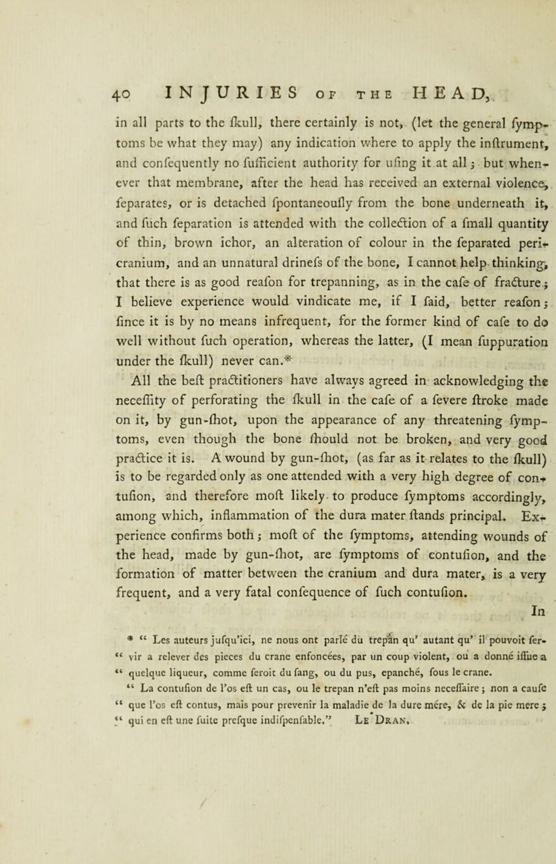 in all parts to the fkull, there certainly is not, (let the general fymp- toms be what they may) any indication where to apply the inftrument, and confequently no fufficient authority for ufing it at all; but when¬ ever that membrane, after the head has received an external violence* feparates, or is detached fpontaneoufly from the bone underneath it, and fuch feparation is attended with the collection of a fmall quantity of thin, brown ichor, an alteration of colour in the feparated peri¬ cranium, and an unnatural drinefs of the bone, I cannot help thinking, that there is as good reafon for trepanning, as in the cafe of fraCture; I believe experience would vindicate me, if I faid, better reafon; fince it is by no means infrequent, for the former kind of cafe to do well without fuch operation, whereas the latter, (I mean fuppuration under the fkull) never can.*' All the befl practitioners have always agreed in acknowledging the neceffity of perforating the fkull in the cafe of a fevere ftroke made on it, by gun-fhot, upon the appearance of any threatening fymp- toms, even though the bone fhould not be broken, and very good practice it is. A wound by gun-fhot, (as far as it relates to the fkull) is to be regarded only as one attended with a very high degree of con* tufion, and therefore moft likely-to produce fymptoms accordingly, among which, inflammation of the dura mater ftands principal. Ex* perience confirms both; moft of the fymptoms, attending wounds of the head, made by gun-fhot, are fymptoms of contufion, and the formation of matter between the cranium and dura mater, is a very frequent, and a very fatal confequence of fuch contufion. In * u Lcs auteurs jufqu’ici, ne nous ont parle du trepan qu7 autant qu’ il pouvoit fer- <c vir a relever des pieces du crane enfoncees, par un coup violent, ou a donne iflue a “ quelque liqueur, comme feroit du fang, ou du pus, epanche, fous le crane. “ La contufion de Tos eft un cas, ou le trepan n’eft pas moins necefiaire; non a caufe “ que l’os eft contus, mais pour prevenir la maladie de la dure mere, & de la pie mere $ qui en eft une fuite prefque indifpenfable.” Le Dran,