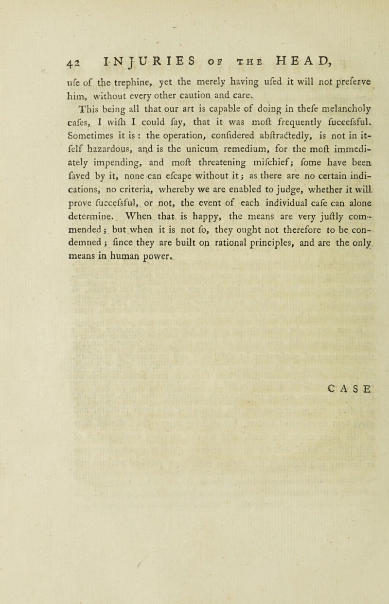 life of the trephine, yet the merely having ufed it will not preferve him, without every other caution and care. This being all that our art is capable of doing in thefe melancholy cafes, I wifh I could fay, that it was mod frequently fuccefsful. Sometimes it is : the operation, conlidered abdradtedly, is not in it- felf hazardous, ar^d is the unicum remedium, for the mod immedi¬ ately impending, and mod: threatening mifchief; fome have been faved by it, none can efcape without it; as there are no certain indi¬ cations, no criteria, whereby we are enabled to judge, whether it will prove fuccefsful, or not, the event of each individual cafe can alone determine. When that is happy, the means are very juftly com¬ mended ; but when it is not fo, they ought not therefore to be con¬ demned i dnce they are built on rational principles, and are the only means in human power.