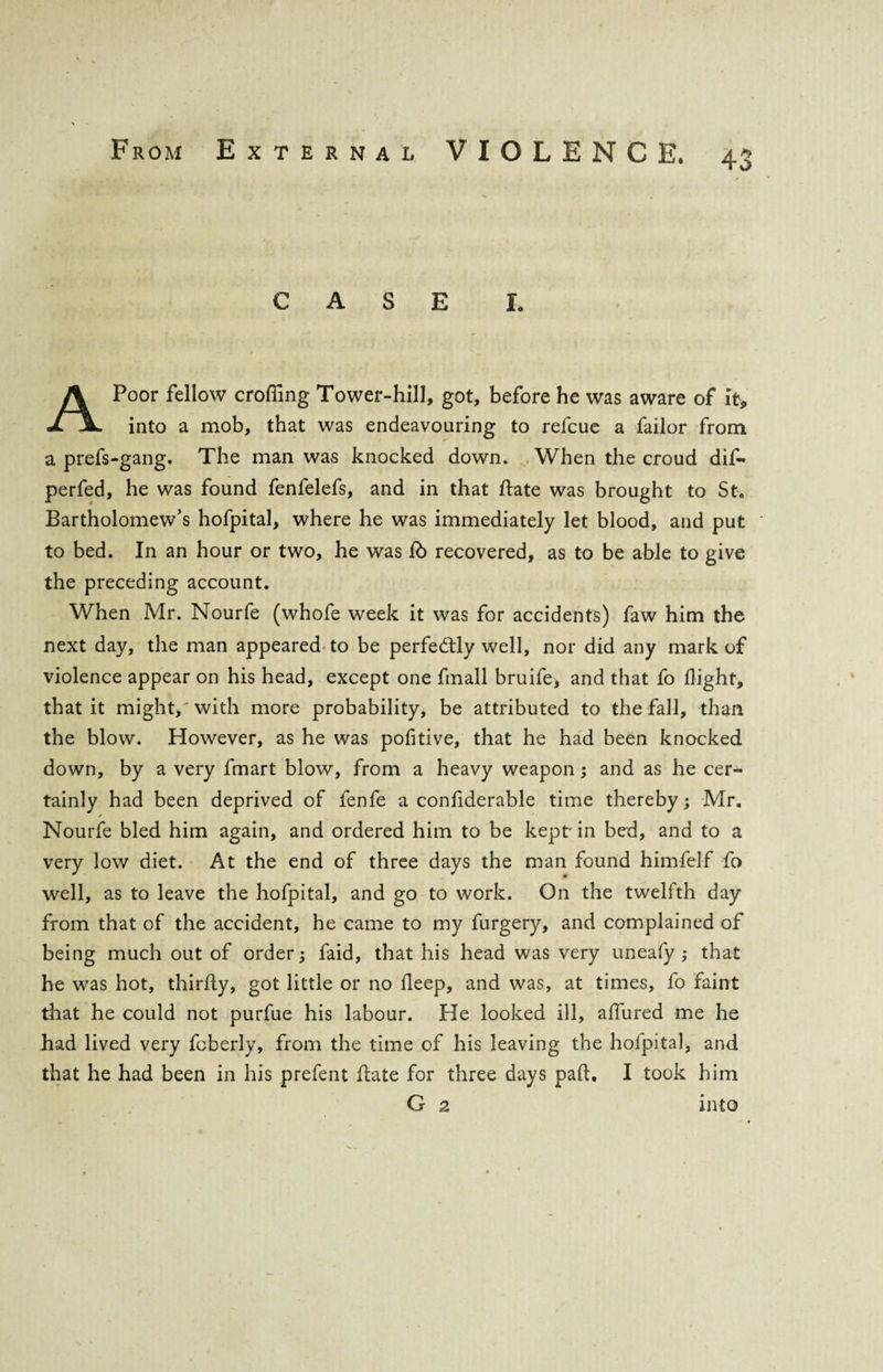 CASE I Poor fellow eroding Tower-hill, got, before he was aware of It, into a mob, that was endeavouring to relcue a failor from a prefs-gang. The man was knocked down. When the croud dif- perfed, he was found fenfelefs, and in that hate was brought to St. Bartholomew’s hofpital, where he was immediately let blood, and put to bed. In an hour or two, he was lb recovered, as to be able to give the preceding account. When Mr. Nourfe (whofe week it was for accidents) faw him the next day, the man appeared to be perfectly well, nor did any mark of violence appear on his head, except one fmall bruife, and that fo (light, that it might,'with more probability, be attributed to the fall, than the blow. However, as he was pofitive, that he had been knocked down, by a very fmart blow, from a heavy weapon ; and as he cer¬ tainly had been deprived of fenfe a confiderable time thereby; Mr. Nourfe bled him again, and ordered him to be kept' in bed, and to a very low diet. At the end of three days the man found himfelf fo well, as to leave the hofpital, and go to work. On the twelfth day from that of the accident, he came to my furgery, and complained of being much out of order; faid, that his head was very uneafy ; that he was hot, thirfly, got little or no deep, and was, at times, fo faint that he could not purfue his labour. He looked ill, allured me he had lived very fcberly, from the time of his leaving the hofpital, and that he had been in his prefent (late for three days pad, I took him G 2 into