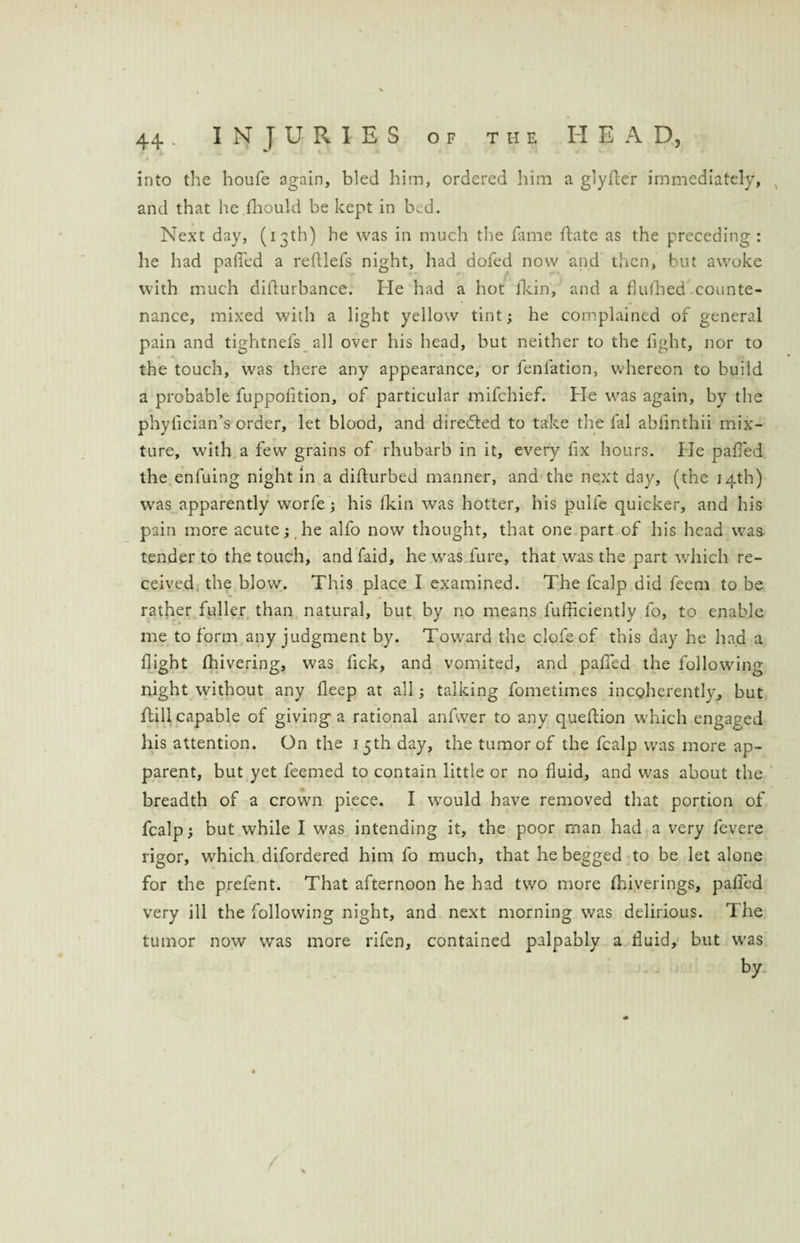 into the houfe again, bled him, ordered him a glyfter immediately, and that he (hould be kept in bed. Next day, (13th) he was in much the fame ftate as the preceding : he had patted a refllefs night, had dofed now and then, but awoke with much difturbance. He had a hot fkin, and a fiufhed counte¬ nance, mixed with a light yellow tint; he complained of general pain and tightnefs all over his head, but neither to the fight, nor to the touch, was there any appearance, or fenlation, whereon to build a probable fuppofition, of particular mifchief. He was again, by the phylician’s order, let blood, and directed to take the fal ahfmthii mix¬ ture, with a few grains of rhubarb in it, every fix hours. He patted the enfuing night in a difturbed manner, and the next day, (the 14th) was apparently worfe; his (kin was hotter, his pulfe quicker, and his pain more acute; he alfo now thought, that one part of his head was. tender to the touch, and faid, he was fure, that was the part which re¬ ceived the blow. This place I examined. The fcalp did fecm to be rather fuller than natural, but by no means fufficiently lo, to enable me to form any judgment by. Toward the clofe of this day he had a flight (hivering, was lick, and vomited, and patted the following- night without any deep at all; talking fometimes incoherently, but (fill capable of giving a rational anfwer to any queflion which engaged his attention. On the 15th day, the tumor of the fcalp was more ap¬ parent, but yet feemed to contain little or no fluid, and was about the breadth of a crown piece. I would have removed that portion of fcalp; but while I was intending it, the poor man had a very fevere rigor, which difordered him fo much, that he begged to be let alone for the prefent. That afternoon he had two more (hiverings, patted very ill the following night, and next morning was delirious. The tumor now was more rifen, contained palpably a fluid, but was by