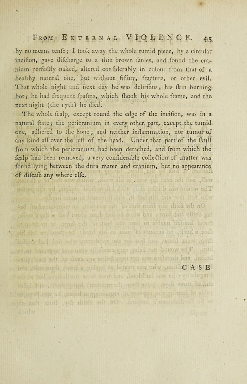 by no means tenfe; I took away the whole tumid piece, by a circular incifion, gave difcharge to a thin brown fanies, and found the cra¬ nium perfe&ly naked, altered confiderably in colour from that of a healthy natural one, but without fifth re, fraCture, or other evil. That whole night and next day he was delirious; his fkin burning hot; he had frequent fpafms, which fhook his whole frame, and the next night (the 17th) he died. The whole fcalp, except round the edge of the incifion, was in a natural date; the pericranium in every other part, except the tumid one, adhered to the bone ; and neither inflammation, nor tumor of any kind all over the reft of the head. Under that part of the fkull from which the pericranium had been detached, and from which the fcalp had been removed, a very confiderably collection of matter was found lying between the dura mater and cranium, but no appearance of difeafe any where elfe. O' V t • L * CASE t \ ' rr
