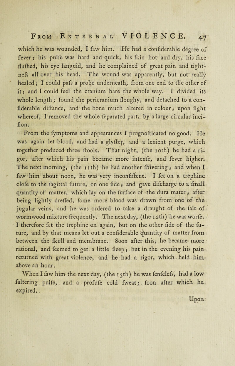 which he was wounded, I faw him. He had a confiderable degree of fever; his pulfe was hard and quick, his fkin hot and dry, his face flufhed, his eye languid, and he complained of great pain and tight- nefs all over his head. The wound was apparently, but not really healed; I could pafs a probe underneath, from one end to the other of it; and I could feel the cranium bare the whole way. I divided its whole length; found the pericranium floughy, and detached to a con¬ fiderable diftance, and the bone much altered in colour; upon fight whereof, I removed the whole feparated part, by a large circular inci- fion. From the fymptoms and appearances Iprognofticated no good. He was again let blood, and had a glyfter, and a lenient purge, which together produced three flools. That night, (the 10th) he had a ri¬ gor; after which his pain became more intenfe, and fever highen The next morning, (the nth) he had another fhivering; and when I faw him about noon, he was very inconfiftent. I fet on a trephine clofe to the fagittal future, on one fide; and gave difcharge to a fmall quantity of matter, which lay on the furface of the dura mater; after being lightly drefied, fome more blood was drawn from one of the jugular veins, and he was ordered to take a draught of the fait of wormwood mixture frequently. The next day, (the 12th) he was worfe.. I therefore fet the trephine on again, but on the other fide of the fu¬ ture, and by that means let out a confiderable cjuantity of matter from between the fkull and membrane. Soon after this, he became more rational, and feemed to get a little deep; but in the evening his pain returned with great violence, and he had a rigor, which held him i above an hour. When I faw him the next day, (the 13th) he was fenfelefs, had a low faltering pulfe, and a profufe cold fweat; foon after which he expired.. Upon i